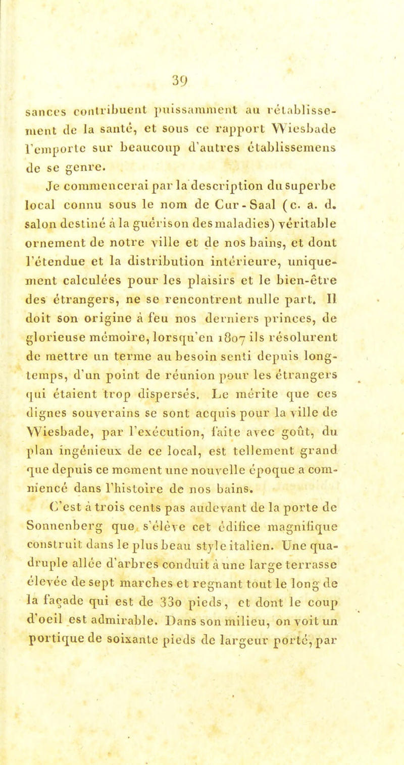 sances oontxibu^nt puissammertt au retablisse- meiit de la saute, et sous ce rapport YYiesbade L'emporte sur bcaucoup d'autres etablissemens de se genre. Je commencerai par la description dasuperbe local connu sous le nom de Cur-Saal (c. a. d. salon destine a la guerison desmaladies) veritable ornement de notre ville et de nos bains, et dont l'etendue et la distribution interieure, unique- ment calculees pour les plaisirs et le bien-etre des etrangers, ne se rencontrent nulle part. II doit son origine a feu nos derniers princes, de glorieuse memoire, lorsqu'en 1807 ils resolurent de mettre tin terrae au besoin senti depuis long- temps, d'un point de reunion pour les etrangers qui etaient trop disperses. Le raerite que ces dignes souverains se sont acquis pour la ville de Wiesbade, par Fexecution, f'aite avec gout, du plan ingenieux de ce local, est tellement grand que depuis ce moment une nouvelle epoque a com- mence dans l'histoire dc nos bains. (^est a trois cents pas audevant de la porte de Sonnenberg quo s'eleve cet edilice magnilique construit dans le plus beau style italien. Une qua- druple allce d'arbres conduit a une large terrasse clevee de sept marches et regnant tout le long de la facade qui est de 33o pieds, ct dont le coup d'oeil est admirable. Dans son milieu, onvoitun portique de soixanlc pieds de largeur porte, par