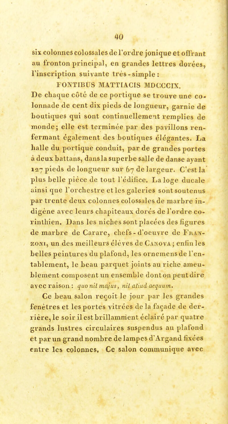 six colonnes colossales de l'ordre jonique et offrant au fronton principal, en grandes lettres dorees, Tinscription suivante tres-simple: FONTIBUS MATTIACIS MDCCCIX. De chaquc cote de ce portique se trouve une co- lonnade de cent dix pieds de longueur, garnie de boutiques qui sont continuellement remplies de monde; elle est terminee par des pavilions ren- fermant egalement des boutiques elegantes. La halle du portique conduit, par de grandes portes a deuxbattans, dansla superbe salle de danse ayant 127 pieds de longueur sur 67 de largeur. C'est la plus belle piece de tout l'edifice. Laloge ducale ainsi que l'orchestre etles galeries sontsoutenus par trente deux colonnes colossales de niarbre in- digene avec leurs chapiteaux dort-s de l'ordre co- rinthien. Dans les niches sont placees des figures de marbre de Carare, chefs-d'oeuvre de Fka^- zojvi, un des meilleurs ele ves de Cakova ; enfin les belles peintures du plafond, les ornemens de l'en- tablement, le beau parquet joints au riche araeu- blement composent un ensemble dont on peut dire avec raison : quo nil majus, nil aliud aequum. Ce beau salon recoit le jour par les grandes fenetres et les portes vitrees de la facade de der- riere, le soir il est brillamment eclaire par quatre grands lustres circulaires suspendus au plafond et par un grand nombre de lampes d'Argand lixees entre les colonnes, Ce salon communique avec