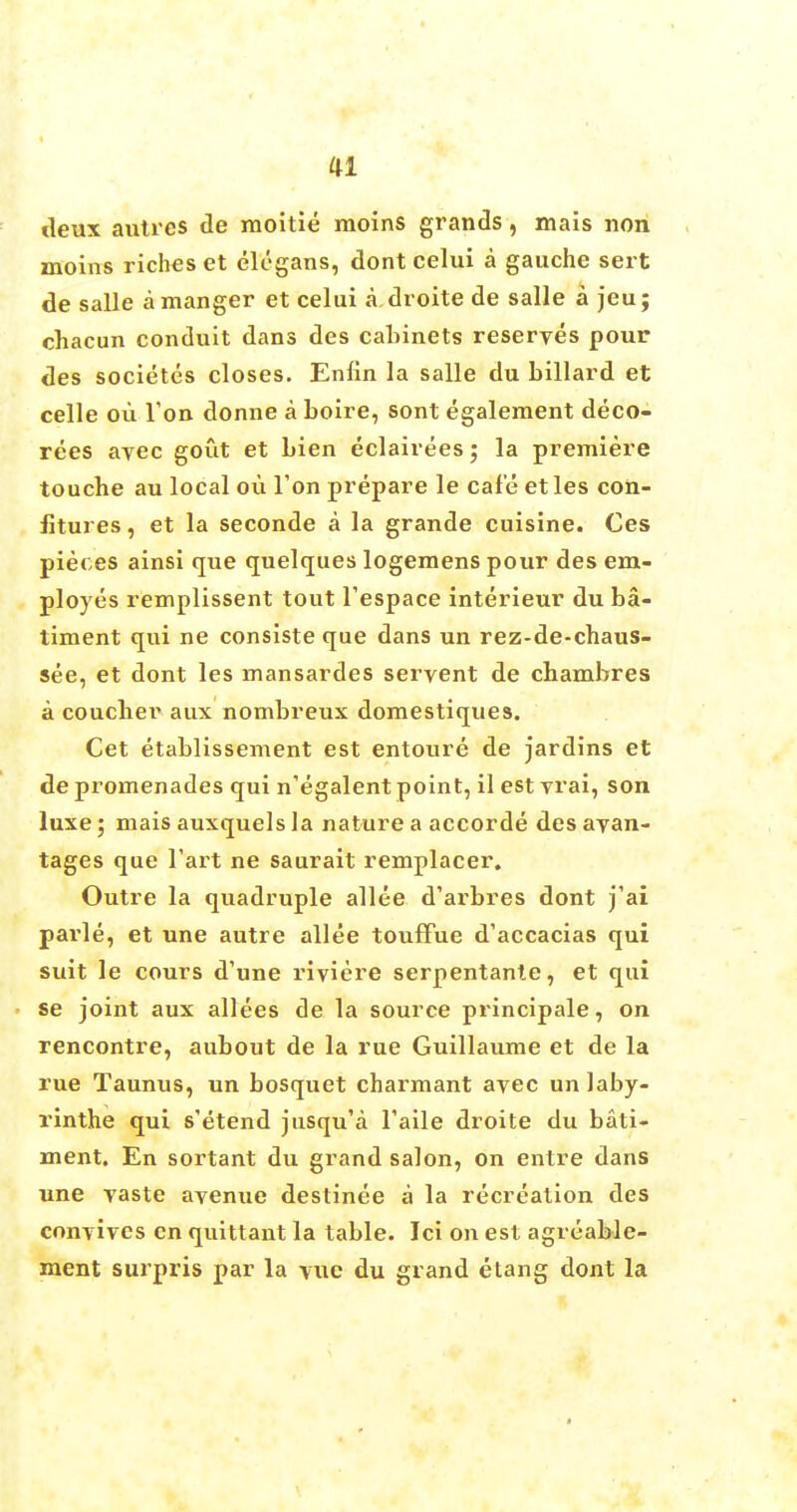 deux autres tie moitie raoins grands, mais non moins riches et elegans, dont celui a gauche sert de salle a manger et celui a droite de salle a jeu; chacun conduit dans des cabinets reserves pour des societcs closes. Enfin la salle du billard et celle ou Ton donne a boire, sont egalement deco- rees avec gout et bien eclairees; la premiere touche au local ou Ton prepare le cafe etles con- fitures , et la seconde a la grande cuisine. Ces pieces ainsi que quelques logemens pour des em- ployes remplissent tout l'espace interieur du ba- ilment qui ne consiste que dans un rez-de-chaus- see, et dont les mansardes servent de cbambres a coucher aux nombreux domestiques. Cet etablissement est entoure de jardins et de promenades qui n'egalent point, il est vrai, son luxe; mais auxquels la nature a accorde des ayan- tages que Tart ne saurait remplacer. Outre la quadruple allee d'arbres dont j'ai parle, et une autre allee touflfue d'accacias qui suit le cours d'une riviere serpentante, et qui se joint aux allees de la source principale, on rencontre, aubout de la rue Guillaume et de la rue Taunus, un bosquet charmant avec unlaby- rinthe qui s'etend jusqu'a Taile droite du bati- ment. En sortant du grand salon, on entre dans une vaste avenue destinee a la recreation des convives en quittant la table. Ici on est agrcable- ment surpris par la \ue du grand etang dont la