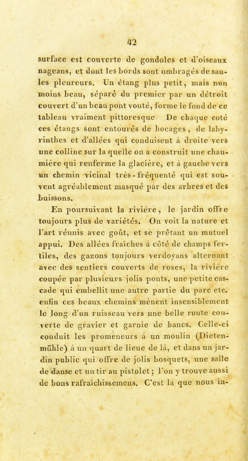 surface est couverte de gondoles ct d'oiseaux nageans, et dont les bords sont ombrages de sau- les plcureurs. Un etang plus petit, mais non moins beau, separe du premier par un detroit couvert d'unbeaupont voute, forme le ibnd de ce tableau vraiment pittoresque. De chaque cote ces etangs sont entoures de bocages, de laby- rintbes et d'allees qui conduisent a droite vers une colline sur la quelle on a construit une chau- miere qui renferme la glaciere, et a gauche vers un chemin vicinal tres - frequente qui est sou- vent agreablement masque par des arbres et des Luissons. En poursuivant la riviere, le jardin offre toujours plus de varietes. On voit la nature et l'art reunis avec gout, et se pretant un mutuel appui. Des allees fraiches a cote de champs fer- ities, des gazons toujours verdoyans alternant avec des sentiers couverts de roses, la riviere coupee par plusieurs }olis ponts, une petite cas- cade qui embellit une autre partie du pare etc. enbn ces beaux cbemins menent insensiblement le long d'un ruisseau vers une belle route cou- verte de gravier et garnie de bancs. Celle-ci conduit les promeneurs a un moulin (Dieten- miihle) a un quart de lieue de la, et dans un jar- din public qui offre de jolis bosquets, une salle de danse et untir au pistolet; Ton y trouve aussi de bons rafraichissemens. C'est la que nous in-