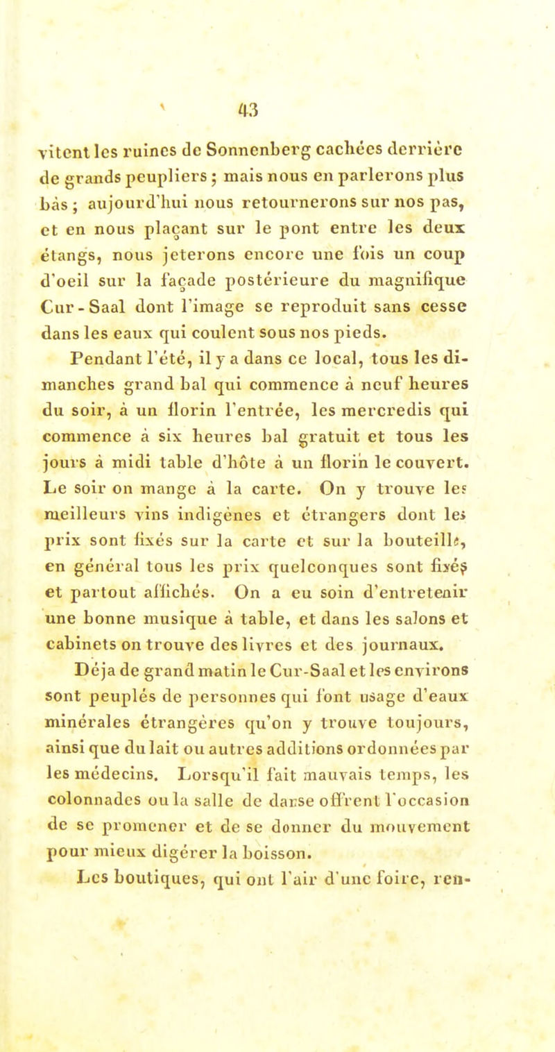 vitcni lcs mines de Sonnenberg cachccs derriere de grands peupliers ; mais nous en parlerons plus bas; aujourd'hui nous retournerons sur nos pas, et en nous placant sur le pont entre les deux etangs, nous jeterons encore une fois un coup d'oeil sur la facade posterieure du magnifique Cur-Saal dont l'image se reproduit sans cesse dans les eaux qui coulent sous nos pieds. Pendant fete, il j a dans ce local, tous les di- manches grand bal qui commence a neuf heures du soir, a un florin l'entree, les mercredis qui commence a six heures bal gratuit et tous les jours a midi table d'hote a un florin le couvert. Le soir on mange a la carte. On y trouve les meilleurs vins indigenes et etrangers dont le> prix sont fixes sur la carte et sur la bouteill«, en general tous les prix quelconques sont fixes et partout al'liches. On a eu soin d'entretenir une bonne musique a table, et dans les salons et cabinets on trouve deslivres et des journaux. Deja de grand matin le Cur-Saal et les environs sont peuples de personnes qui font usage d'eaux minerales etrangeres qu'on y trouve toujours, ainsi que dulait ou autres additions ordonneespar les medecins. Lorsqu'il fait mauvais temps, les colonnades oula salle de darrse offrent l'occasion de sc promener et de se donner du mouvement pour mieux digerer la boisson. Lcs boutiques, qui out fair d'uncfoiic, ren-