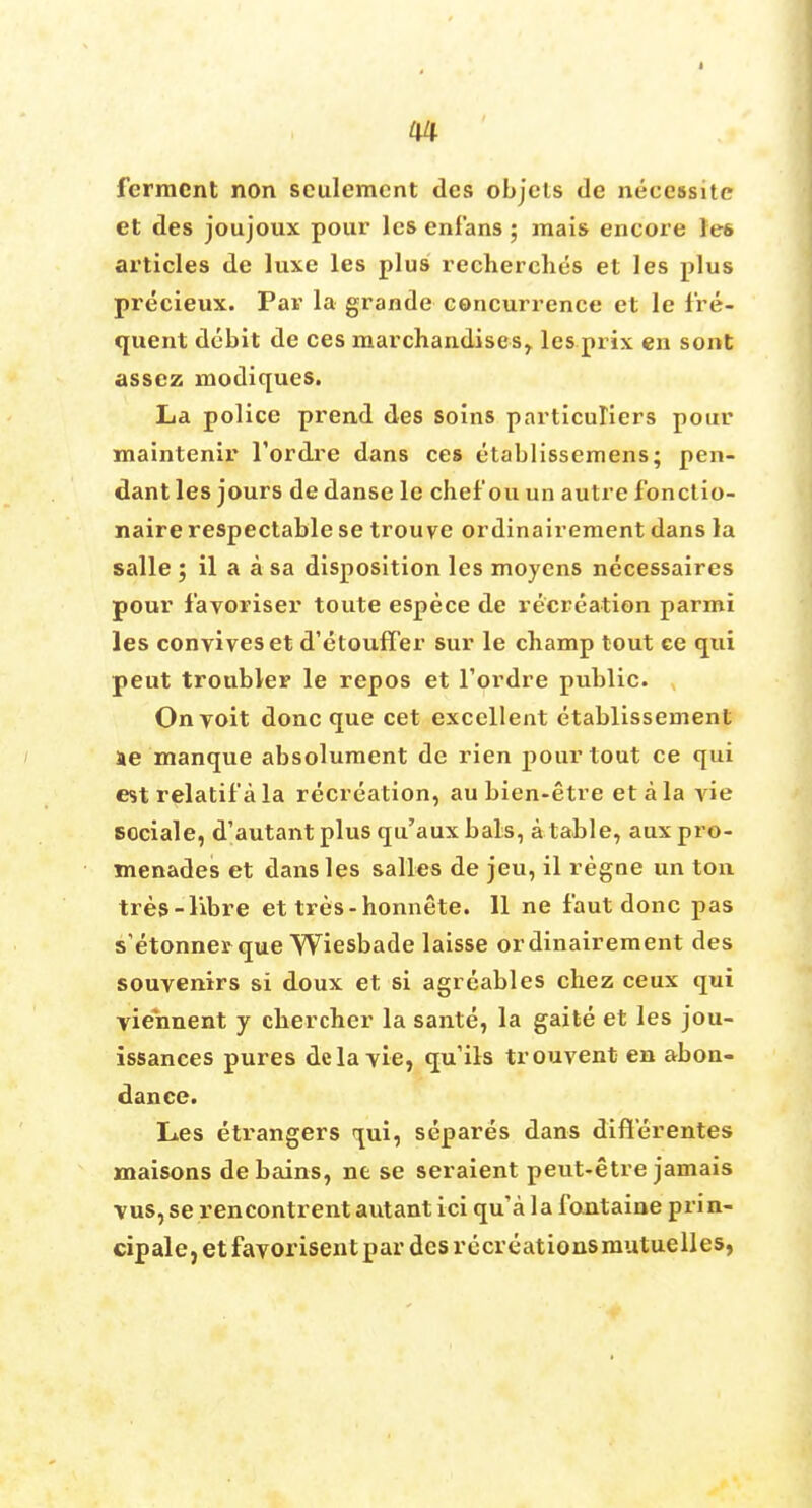 ferment non sculemcnt des objels de necessite et des joujoux pour lesenfans; mais encore les articles de luxe les plus recherches et les plus precieux. Par la grande concurrence et le fre- quent debit de ces marchandises, les prix en sont assez modiques. La police prend des soins particuliers pour maintenir l'ordre dans ces etablissemens; pen- dant les jours de danse le chef ou un autre fonctio- naire respectable se trouve ordinaireraent dans la salle ; il a a sa disposition les moyens necessaires pour favoriser toute espece de recreation parmi les convives et d'etouffer sur le champ tout ce qui peut trouble? le repos et l'ordre public. Onyoit done que cet excellent etablissement se manque absolument de rien pour tout ce qui est relatifala recreation, au bien-etre eta la vie sociale, d'autant plus qu'aux bals, a table, aux pro- menades et dans les salles de jeu, il regne un ton tres-libre et tres-honnete. 11 ne faut done pas s etonner que Wiesbade laisse ordinairement des souvenirs si doux et si agreables chez ceux qui viennent y chercher la sante, la gaite et les jou- issances pures dela vie, qu'ils trouvent en abon- dance. Les etrangers qui, separes dans d'iflerentes maisons de bains, ne se seraient peut-etre jamais vus,se rencontrent autantici qu'a la fontaine prin- cipale, etfavorisent par des recreationsmutuelles,