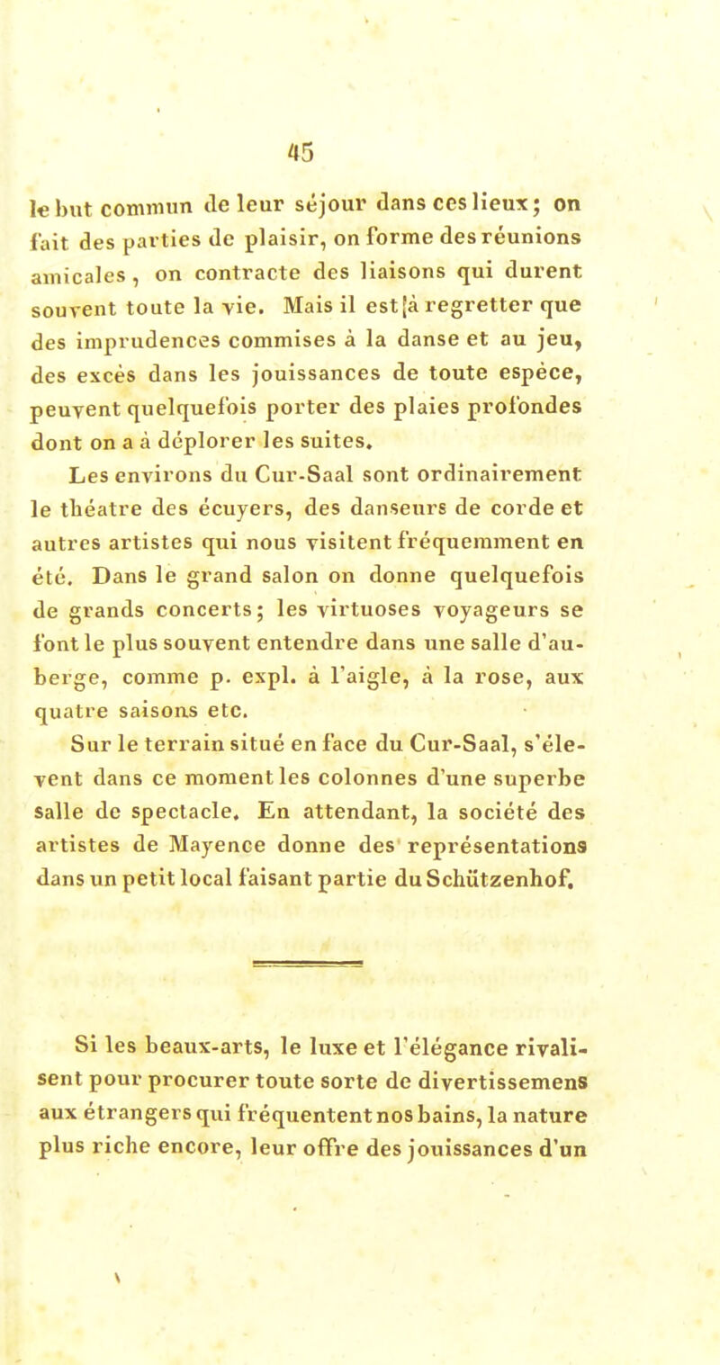 lebutcommun tie leur sejour dans ceslieux; on fait des pavties de plaisir, on forme des reunions amicales , on contracte des liaisons qui durent sourent toute la vie. Mais il est [a regretter que des imprudences commises a la danse et au jeu, des exces dans les jouissances de toute espece, peuyent quelquefois porter des plaies profondes dont on a a deplorer les suites. Les environs du Cur-Saal sont ordinairement le theatre des ecuyers, des danseurs de corde et autres artistes qui nous visitent frequemment en etc. Dans le grand salon on donne quelquefois de grands concerts; les virtuoses voyageurs se font le plus souvent entendre dans une salle d'au- berge, comme p. expl. a l'aigle, a la rose, aux quatre saisons etc. Sur le terrain situe en face du Cur-Saal, s'ele- vent dans ce moment les colonnes d'une superbe salle de spectacle. En attendant, la societe des artistes de Mayence donne des representations dans un petit local faisant partie du Schutzenhof. Si les beaux-arts, le luxe et Telegance rivali- sent pour procurer toute sorte de divertissemens aux etrangers qui frequentent nos bains, la nature plus riche encore, leur offre des jouissances d'un