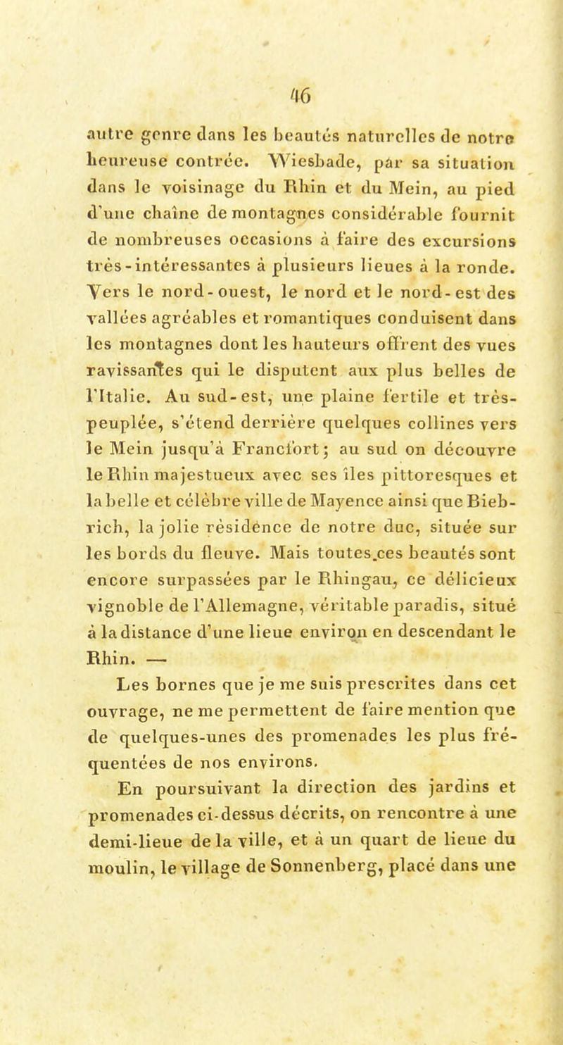 autre genre dans les be antes naturclles de notre heureuse contree. Wiesbade, par sa situation dans le voisinage du Rhin et du Mein, au pied d'une cliaine de montagnes considerable fburnit de nombreuses occasions a f'aire des excursions tres-interessantes a plusieurs lieues a la ronde. Vers le nord-ouest, le nord et le nord-est des vallees agreables et romantiques conduisent dans les montagnes dont les hauteurs offrent des vues ravissarites qui le disputent aux plus belles de l'ltalie. Au sud-est, une plaine fertile et tres- peuplee, s'etend derriere quelques collines vers le Mein jusqu'a Francibrt; au sud on decouyre le Rhin ma jestueux ayec scs iles pittoresques et la belle et celebre ville de Mayence ainsi que Bieb- rich, la jolie residence de notre due, situee sur les bords du fleuve. Mais toutes.ces beautes sont encore surpassees par le Rhingau, ce delicieux vignoble de TAllemagne, veritable paradis, situe a la distance d'une lieue environ en descendant le Rhin. — Les bornes que je me suis prescrites dans cet ouvrage, ne me permettent de f'aire mention que de quelques-unes des promenades les plus fre- quentees de nos environs. En poursuivant la direction des jardins et promenades ci-dessus decrits, on rencontre a une demi-lieue delaTiUe, et a un quart de lieue du moulin, le village de Sonnenberg, place dans une