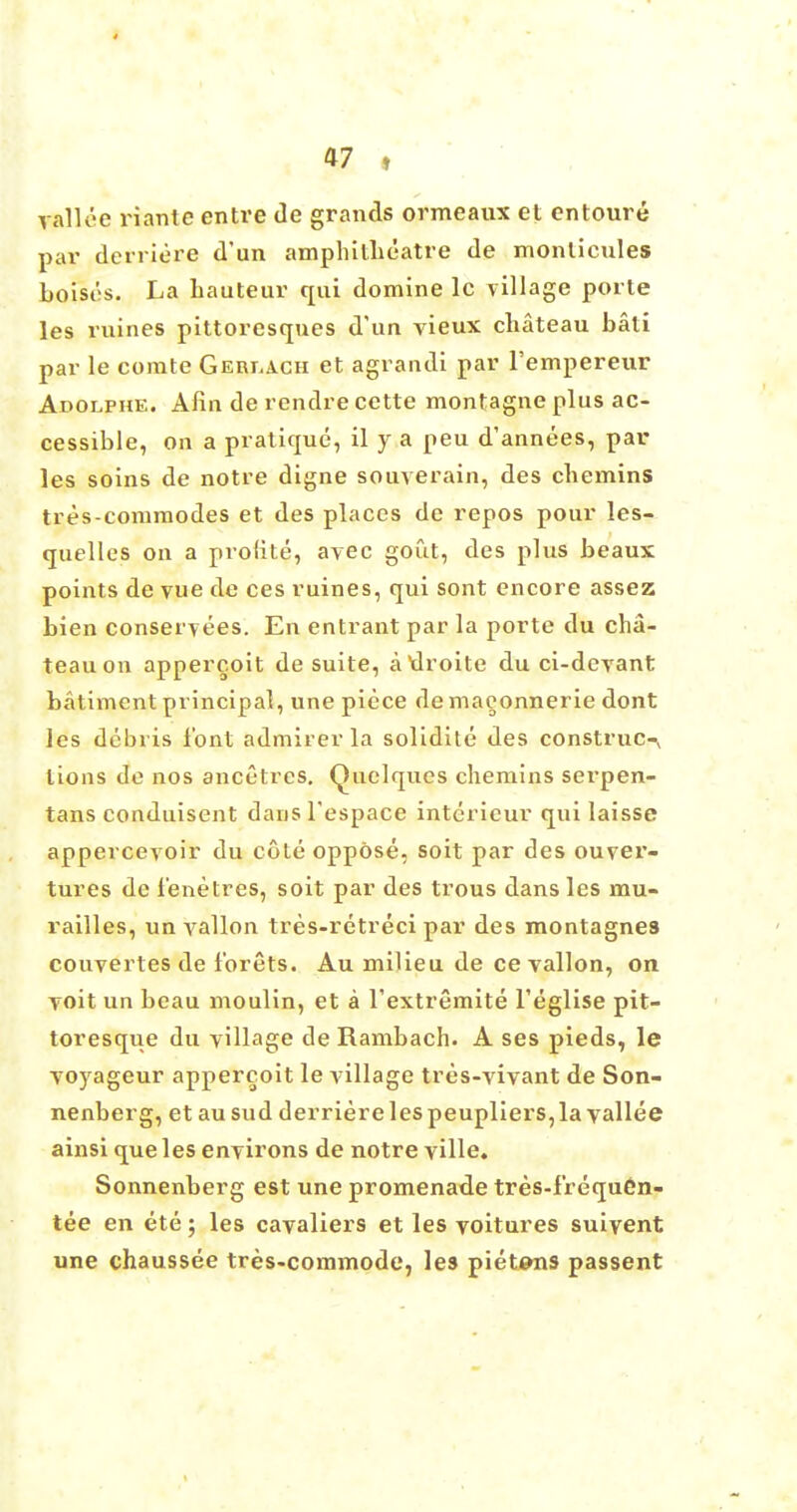 valU'-c rianic entre de grands ormeaux et entoure par dcrriere d'un amphitheatre de monticules boisi's. La hauteur qui domine lc village porte les mines pittoresques d'un vieux chateau bati par le comte Geri^ch et agrandi par Fempereur Adolphe. Aiin de rendre cette montagne plus ac- cessible, on a pratique, il y a peu d'annees, par les soins de notre digne souverain, des chemins tres-commodes et des places de repos pour les- quelles on a prolite, ayec gout, des plus beaux points de vue de ces ruines, qui sont encore assez bien conservees. En entrant par la porte du cha- teau on appercoit de suite, auroite du ci-devant batiment principal, une piece de maeonnerie dont les debris font admirer la solidite des construe-^ tions de nos ancetres. Quelques chemins serpen- tans conduisent dansl'espace intericur quilaisse appercevoir du cote oppose, soit par des ouver- tures de i'enetres, soit par des trous dans les mu- railles, un vallon tres-retreci par des montagnes couvertes de f'orets. Au milieu de ce vallon, on yoit un beau moulin, et a l'extremite Teglise pit- toresque du village de Rambach. A ses pieds, le voyageur appercoit le village tres-vivant de Son- nenberg, et au sud derriere les peupliers,la yallee ainsi que les environs de notre ville. Sonnenberg est une promenade tres-f'requen- tee en ete; les cavaliers et les voitures suiyent une chaussee tres-commode, les pietens passent