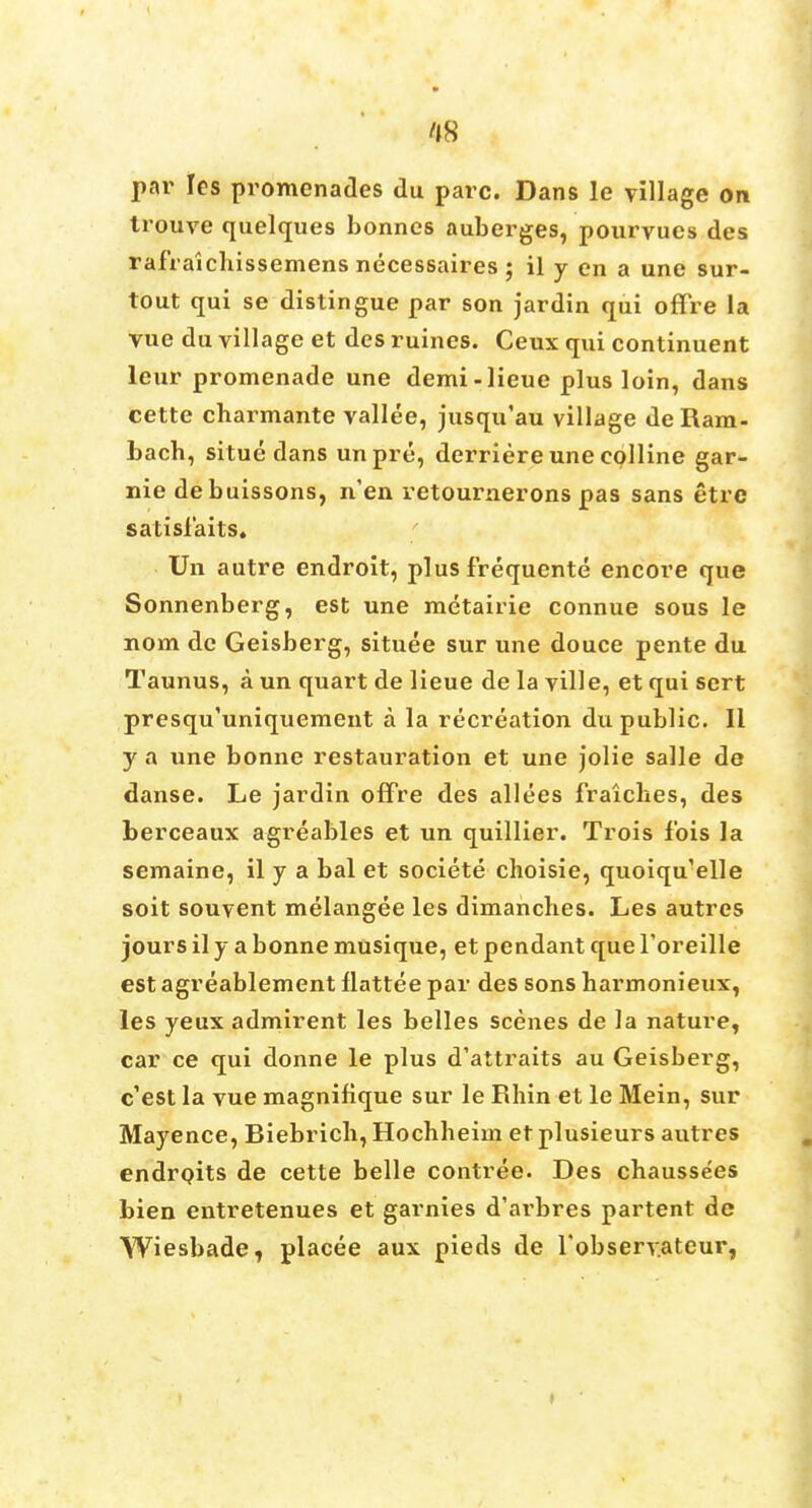 par les promenades du pare. Dans le village on trouve quelques bonnes auberges, pourvues des rafraichissemens necessaires ; il y en a une sur- tout qui se distingue par son jardin qui ofTre la vue du village et des ruines. Ceux qui continuent leur promenade une demi-lieue plus loin, dans cette charmante vallee, jusqu'au village de Ram- bach, situe dans unpre, derriere une eolline gar- nie debuissons, n'en retournerons pas sans etre s at i si a its. Un autre endroit, plus frequente encore que Sonnenberg, est une metairie connue sous le nom de Geisberg, situee sur une douce pente du Taunus, a un quart de lieue de la ville, et qui sert presqu'uniqueraent a la recreation du public. II y a une bonne restauration et une jolie salle de danse. Le jardin offre des allees fraiches, des berceaux agreables et un quillier. Trois fois la semaine, il y a bal et societe choisie, quoiqu'elle soit souvent melangee les dimancbes. Les autres jours il y a bonne musique, et pendant que Toreille est agreablement llattee par des sons harmonieux, les yeux admirent les belles scenes de la nature, car ce qui donne le plus d'attraits au Geisberg, e'est la vue magnitique sur le Rhin et le Mein, sur Mayence, Riebrich, Hocbheim et plusieurs autres endrpits de cette belle contree. Des chaussees bien entretenues et garnies d'arbres partent de Wiesbade7 placee aux pieds de Tobservatcur,