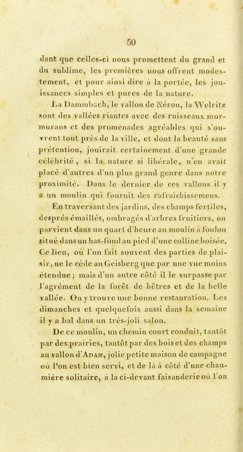 dant que celles-ci nous promettent du grand et du sublime, les premieres nous ofTVent modes- tement, et pour ainsi dire a la portee, les jou- issances simples et pures de la nature. La Dammbuch,'le vallon de IXJeron, la Welritz sont des vallecs riantcs avec des ruisscaux mur- murans et des promenades agrcables qpi s'ou- yrent tout pres de la ville, et dont la beaute sans pretention, jouirait certainement d'une grande celebrite , si la nature si liberale, n'en avail place d'autres d'un plus grand genre dans noire proximite. Dans le dernier de ces vallons il r a un moulin qui fburn.it des ral'ralchisscmens. En traversant des jardins, des cbamps terliles, despres emailles, ombrages d'arbres fruitiers, on parvient dans un quart d'heure au moulin a Toulon jitue dansun bas-tbnd au pied d'une collineboisee, Ce lieu, ou Ton fait souyent des parties de plai- sir, ne le cede auGeisberg que par une yue moins etendue; mais d'un autre cote il le surpasse par l'agrement de la lbret de betres et de la belle yallee. On y trouve une bonne restauration. Les dimanches et quelquefois aussi dans la semaine il y a bal dans un tres-joli salon. De ce moulin, un cbemin court conduit, lantot par des prairies, tantot par des bois et des champs an vallon d'ADAji, jolie petite maison de campagne ou l'on est bien servi, et de la a cote d'une chau- miere solitaire, a la ci-devant faisanderie ou I on