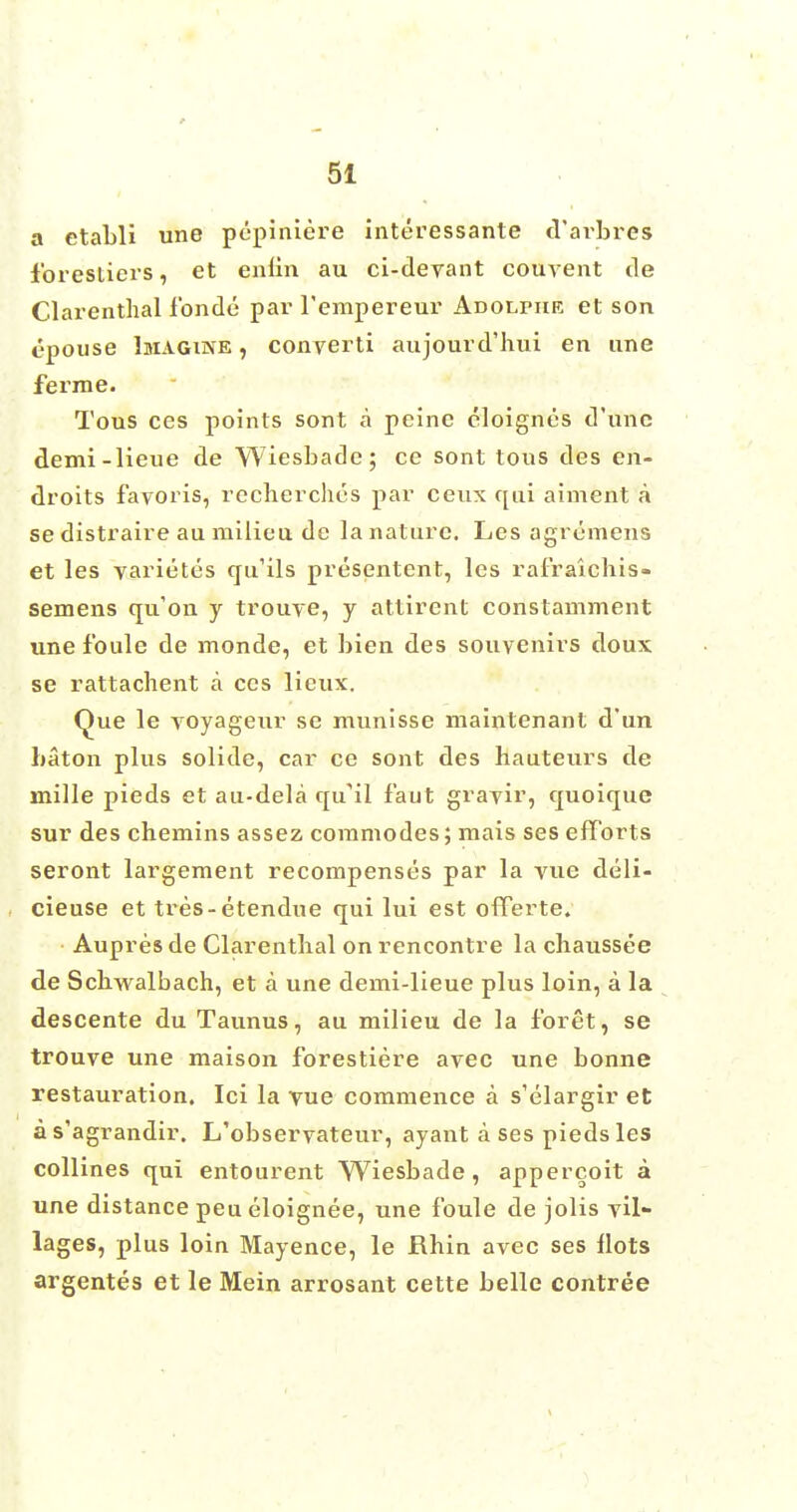 a etaLli une pepiniere interessante d'arbres 1'orestiers, et enhn au ci-devant couvent tie Clarenthal fonde par l'empereur Adolphe et son epouse Imagine , converti aujourd'hui en une ferme. Tous ces points sont a peine cloignes d'unc demi-lieue de Wiesbade; ce sont tous des en- droits favoris, recherches par ceux qui aiment a se distraire au milieu de la nature. Les agremens et les varietes qu'ils presentent, les rafraichis- semens qu'on y trouve, y attircnt conslamment une foule de monde, et bien des souvenirs doux se rattachent a ces lieux. Que le TOyageur se munisse mainlenant d'un baton plus solide, car ce sont des hauteurs de mille pieds et au-dela qifil f'aut gravir, quoique sur des chemins assez commodes; mais ses efforts seront largement recompenses par la vue deli- cieuse et tres-etendue qui lui est offerte. Aupres de Clarenthal on rencontre la chaussee de Schwalbach, et a une demi-lieue plus loin, a la descente du Taunus, au milieu de la f'oret, se trouve une maison forestiere avec une bonne restauration. Ici la vue commence a s'elargir et as'agrandir. L'observateur, ayant a ses pieds les collines qui entourent Wiesbade, appercoit a une distance peueloignee, une foule de jolis vil- lages, plus loin Mayence, le Rhin avec ses flots argentes et le Mein arrosant cette belle contree