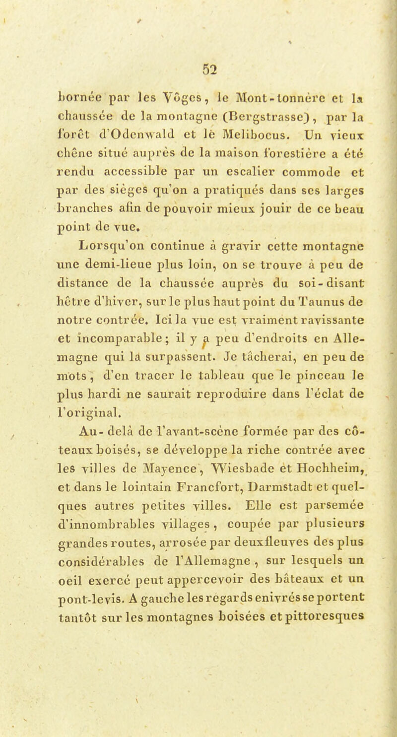 hornuo par les Vogcs, le Mont - lonnerc et la chaussce de la montagnc (Bergstrasse) , par la l'oret d'Odcnwald et le Melibocus. Un vieux chene situe aupres de la maison fbrestiere a ete rendu accessible par un escalier commode et par des sieges qu'on a pratiques dans ses larges branches afin de pouyoir mieux jouir de ce beau point de yue, Lorsqu'on continue a gravir cette montagne une demi-lieue plus loin, on se trouye a pea de distance de la chaussce aupres du soi-disant hetre d'hiver, sur le plus haut point du Taunus de notre contree. Icila vue est yraiment rayissante et incomparable; il y a peu d'endroits en Alle- magne qui la surpassent. Je tacherai, en peu de mots, d'en tracer le tableau que le pinceau le plus hardi ne saurait reproduire dans Feclat de Toriginal. Au- dela de l'avant-scene formee par des co- teauxboises, se developpe la ricbe contree avec les yilles de Mayence, Wiesbade et Hochheim, et dans le lointain Francfort, Darmstadt et quel- ques autres petites yilles. Elle est parsemee d'innombrables yillages , coupee par plusieurs grandes routes, arrosee par deuxfleuyes des plus considerables de l'Allemagne , sur lesquels un oeil exerce peut appercevoir des bateaux et un pont-levis. A gauche les regards eniyresse portent tant6t sur les montagnes boisees etpittoresques