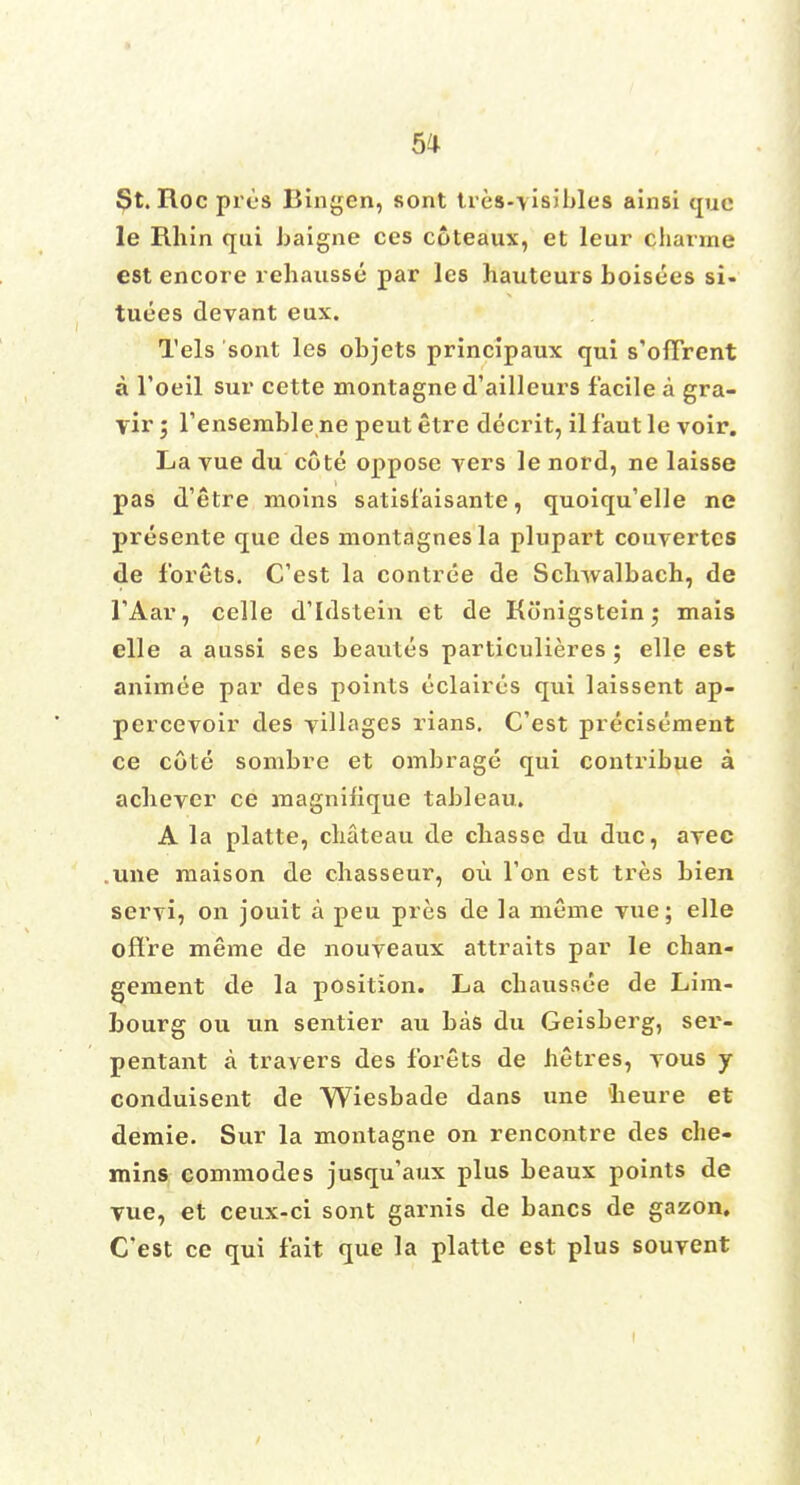 St. Roc pres Bingen, sont tres-visibles ainsi que le Rhin qui baigne ces coteaux, et leur charme est encore rehausse par les hauteurs boisees si- tuees devant eux. Tels sont les objets principaux qui s'oflrent a l'oeil sur cette montagne d'ailleurs facile a gra- \ir 5 l'ensemble ne peut etre decrit, il f'aut le voir. La vue du cote oppose vers le nord, ne laisse pas d'etre moins satisf'aisante, quoiqu'elle ne presente que des montagnesla plupart couvertcs de forets. C'est la contree de Sclnvalbach, de TAar, celle d'Idstein et de Konigsteinj mais elle a aussi ses beautes particulieres ; elle est animee par des points eclaires qui laissent ap- percevoir des villages rians. C'est precisement ce cote sombre et ombrage qui contribue a acbever ce roagnifique tableau. A la platte, chateau de chasse du due, avec une niaison de chasseur, ou 1'on est Ires bien servi, on jouit a peu pres de la meme vue; elle oftre meme de nouveaux attraits par le chan- gement de la position. La chaussee de Lim- bourg ou un sentier au has du Geisberg, ser- pentant a travers des forets de hetres, vous y conduisent de Wiesbade dans une 'heure et demie. Sur la montagne on rencontre des che- mins commodes jusqu'aux plus beaux points de vue, et ceux-ci sont garnis de bancs de gazon. C'est ce qui fait que la platte est plus souvent