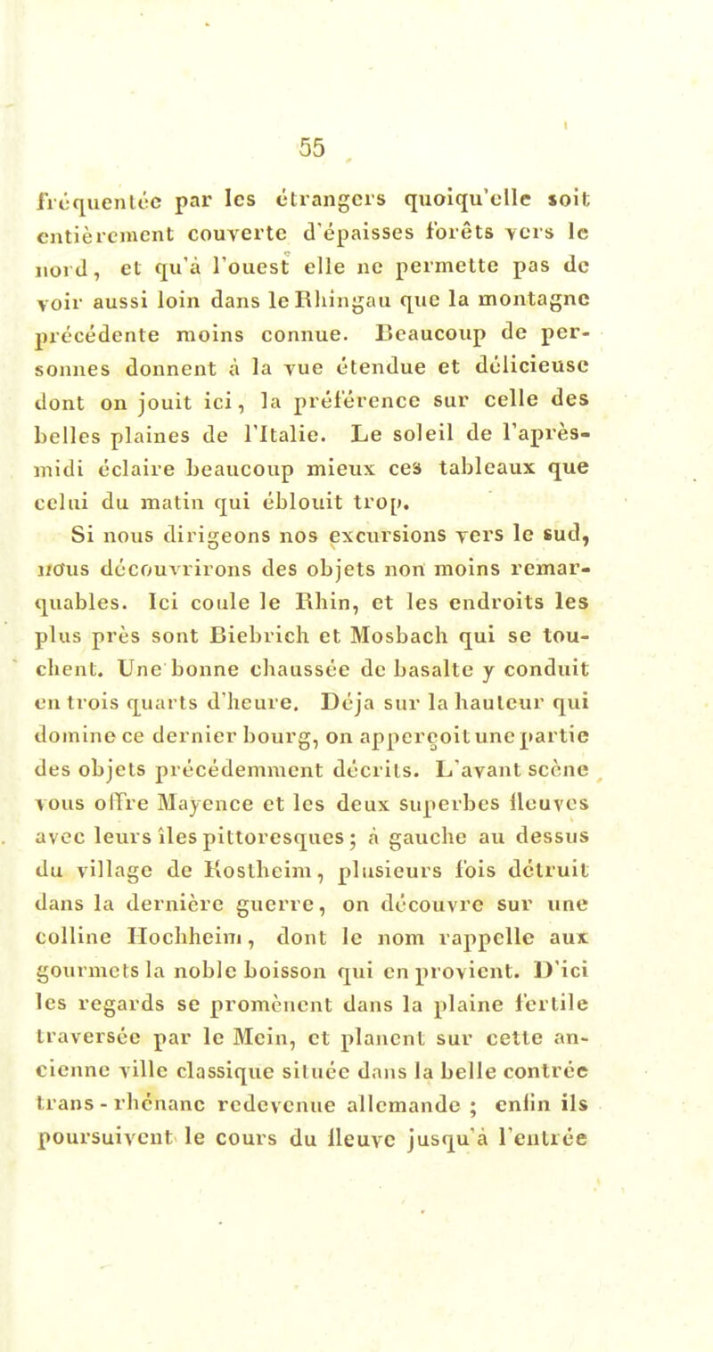frequented par les etrangers quoiqu'elle soil; cntieremcnt couverte d'epaisses forets vers lc nord, et qu'a foiiest elle no permette pas do voir aussi loin dans leRhingau que la montagnc precedente moins connue. Beaucoup de per- sonnes donnent a la yue etendue et dolicieusc dont on jouit ici, la preference sur celle des belles plaines de l'ltalie. Le soleil de l'apres- midi eclaire beaucoup mieux ces tableaux que celui du matin qui eblouit trop. Si nous dirigeons nos excursions vers le sud, i/Ous decouvrirons des objets non moins remar- quables. Ici coule le Rhin, et les endroits les plus pres sont Biebrich et Mosbach qui se tou- chent. line bonne cliaussee de basalte y conduit en trois quarts d'heure. Deja sur la bauleur qui domino ce dernier bourg, on appcreoituncpartie des objets precedemment decrits. L'avant scene vous olTre Majence et les deux superbes {leaves avec leurs iles pittoresques; a gauche au dessus du village de Koslheim, plusieurs fois detruit dans la derniere guerre, on decouvre sur une colline Hocbheim, dont le nom rappclle aux gourmets la noble boisson qui en provient. D'ici les regards se promenent dans la plaine fertile traversee par le Mein, et plancnt sur cette an- cienne ville classique situee dans la belle contree trans - rhenanc redevenue allcmande ; enlin ils poursuivent le cours du lleuvc jusqua l'entree