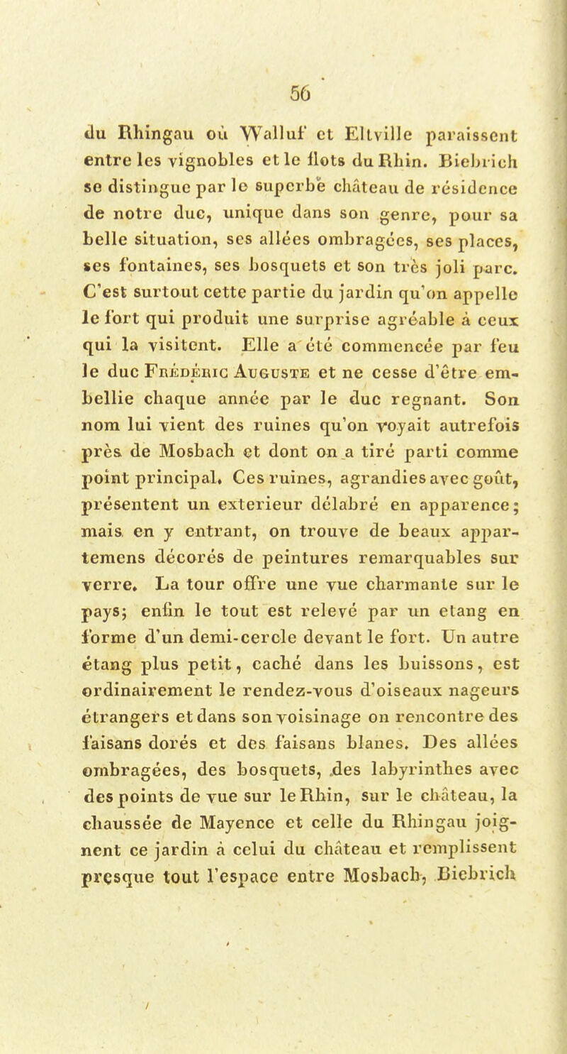 tlu Rhingau ou Walluf ct Eltville paraisscnt entre les vignobles etle Hots duRhin. Biebiich so distingue par le superbe chateau de residence de notre due, unique dans son genre, pour sa belle situation, ses allees ombragees, ses places, ses fbntaines, ses bosquets et son trcs joli pare. Cest surtout cette partie du jardin qu'on appelle le fort qui produit une surprise agreable a ceux qui la visitent. Elle a ete commencee par feu le due Fkedebic Auguste et ne cesse d'etre em- bellie chaque annee par le due regnant. Son nom lui vient des ruines qu'on voyait autrefois pres. de Mosbacli et dont on a tire parti comnie point principal, Ces ruines, agrandies avec gout, presentent un exterieur delabre en apparence; mais. en y entrant, on trouve de beaux aj)j)ar- temens decores de peintures reraarquables sur verre. La tour ofFre une vue charmante sur le pays; enfin le tout est releve par un etang en forme d'un demi-cercle devant le fort. Un autre etang plus petit, cache dans les buissons, est ordinairement le rendez-vous d'oiseaux nageurs etrangers etdans sonvoisinage on rencontre des faisans dores et des faisans blanes. Des allees ombragees, des bosquets, .des labyrinthes avec des points de vue sur leRhin, sur le chateau, la chaussee de Mayence et celle du Rhingau joig- nent ce jardin a celui du chateau et remplissent presque tout l'espace entre Mosbach, Ciebrich