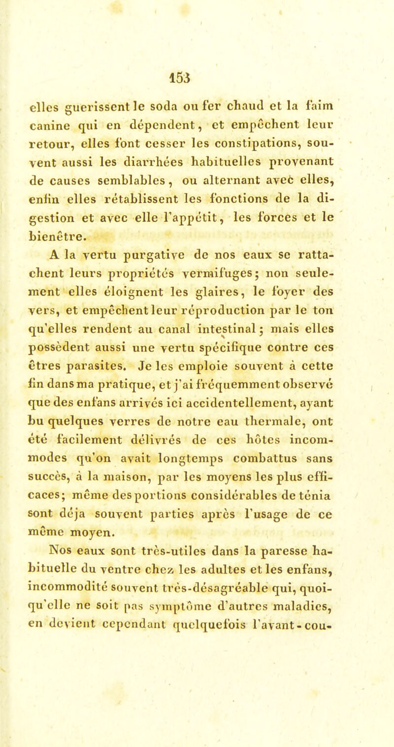 elles guerisscnt le soda ou fer chaud et la f aim canine qui en dependent, et empechent leur retour, elles font cesser les constipations, sou- vent aussi les diarrhees habituelles provenant de causes semblables, ou alternant avec elles, enlin elles retablissent les f'onctions de la di- gestion et avec elle fappetit, les forces et le bienetre. A la vertu purgative de nos eaux se ratta- chent leurs proprietors vermifuges; non seule- ment elles eloignent les glaires, le foyer des vers, et empechent leur reproduction par le ton qu'elles rendent au canal intestinal ; mais elles possedent aussi une vertu specifique contre ces etres parasites. Je les emploie souvent a cette fin dans ma pratique, et j'ai frequemment observe que des enfans arrives ici accidentellement, ayant bu quelques verres de notre eau thermale, ont ete facilement delivres de ces hotes incom- modes qu'on avait longtemps combattus sans succes, a la maison, par les moyens les plus effi- caces; meme des portions considerables de tenia sont deja souvent parties apres l'usage de ce meme moyen. Nos eaux sont tres-utiles dans la paresse ha- bituelle du ventre chez les adultes et les enfans, incommodite souvent tres-desagreable qui, quoi- qu'clle ne soit pas syrnptume d'autres maladies, en dcvieut ccpendant quclquefois l'avant-cou-