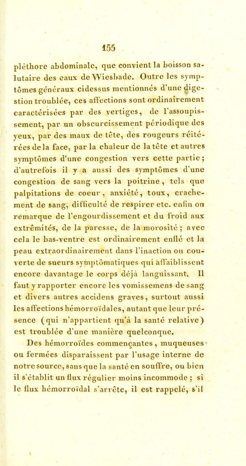 plethore abdominalc, que convientla boisson sa- lutaire des eaux de Wiesbade. Outre les symp- tomes generaux cidessus mentionnes d'une dige- stion troublee, ces affections sont ordinairement caracterisees par des vertiges, de l'assoupis- sement, par un obscurcissement periodique des yeux, par des maux de tete, des rougeurs reite- reesdela face, par la chaleur de la tete etautres symptomes d'une congestion vers cette partie; d'autrefbis il y a aussi des symptomes d'une congestion de sang vers la poitrine , tels que palpitations de coeur , anxiete, toux, cracbe- ment de sang, dil'liculte de respirer etc. enlin on remarque de rengourdissement et du f'roid aux extremites, de la paresse, de la morosite ; avec cela le bas-ventre est ordinairement enlle et la peau extraordinairement dans l'inaction ou cou- verte de sueurs symptomatiques qui affaiblissent encore davantage le corps deja langiiissant. II faut y rapporter encore les vomissemens de sang et divers autres accidens graves, surtout aussi les affections hemorroidales, autant que leur pre- sence (qui n'appartient qu'a la sante relative) est troublee d'une maniere quelconque. Des hemorroi'des commencantes , muqueuses- ou f'ermees disparaissent par l'usage interne de notre source, sans que la sante en souffre, ou bicn il s'etablit un Uux regulier moins incommode ; si le llux hcmorroi'dai s'arrete, il est rappcle, s'il