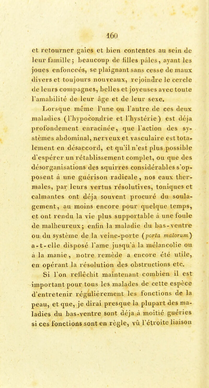 ct retoui'ncr gaics et bicn contcntcs au scin de leur famillu; beaucoup de lilies pales, ayant les joues enlbncees, se plaignant sans cesse de maux divers et toujours nouveaux, rejoindre le cercle de leurs compagnes, belles et joyeuses avec toute ramabilitc de leur age et de leur sexe. Lorsque racme Tune ou Tautre de ces deux maladies (l'hypocondrie et l'bysterie) est deja profbndement enracinee, que Taction des sy^ stemes abdominal, nerveuxet vasculaire esttota- lcment en disaccord, et qu'il n'est plus possible d'esperer un retablissement complet, ou que des disorganisations des squirres considerables s'op- posent a une guerison radicale , nos eaux ther- males, pax; leurs vertus resolutives, toniques et calmantes ont deja souvent procure du soula- gement, au moins encore pour quelque temps, ct ont rendu la vie plus supportable a une foule de malheureux; enbn la maladie du bas- ventre ou du systeme de la veine-porte (porta malorum) a-t-elle dispose Tame jusqu'a la melancolie ou a la manie, notre remede a encore ete utile, en operant la resolution des obstructions etc. Si Ton rellechit maintenant combien il est important pour tous les malades de cette espece d'entretenir regiilierement les fonctions de la peau, et que, je dirai presque la plupart des ma- ladies du bas-ventre sont deja a moitie gueries si ces fonctions sont en regie, vu Tetroite liaison