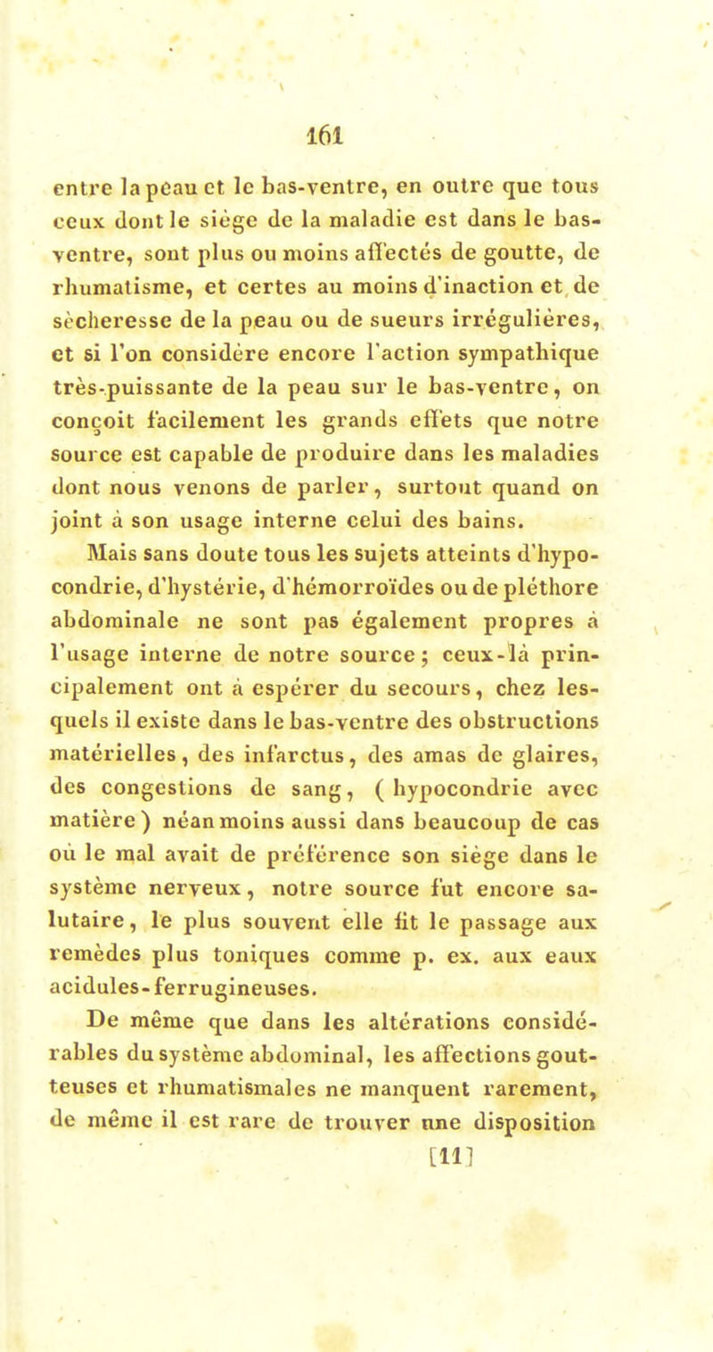 entre lapeau ct 1c bas-ventre, en outre que tous ceux dont le siege de la maladie est dans le bas- ventre, sont plus ou moins afiectes de goutte, de rhumatisme, et certes au moins d'inaction et de secheresse de la peau ou de sueurs irregulieres, et si Ton considere encore Taction sympathique tres-puissante de la peau sur le bas-ventre, on conceit lacilement les grands effets que notre source est capable de produire dans les maladies dont nous venons de parler, surtout quand on joint a son usage interne celui des bains. Mais sans doute tous les sujets atteints d'hypo- condrie, d'hysterie, d'hemorroides ou de plethore abdominale ne sont pas egalement propres a l'usage interne de notre source; ceux-la prin- cipalement ont a esperer du secours, chez les- quels il existe dans le bas-ventre des obstructions materielles, des infarctus, des amas de glaires, des congestions de sang, ( bypocondrie avec matiere) nean moins aussi dans beaucoup de cas ou le mal avait de preference son siege dans le systeme nerveux, notre source fut encore sa- lutaire, le plus souvent elle lit le passage aux remedes plus toniques comme p. ex. aux eaux acidules- ferrugineuses. De meme que dans les alterations conside- rables du systeme abdominal, les affections gout- teuses et rhumatismales ne manquent rarement, de memo il est rare de trouver nne disposition [HI