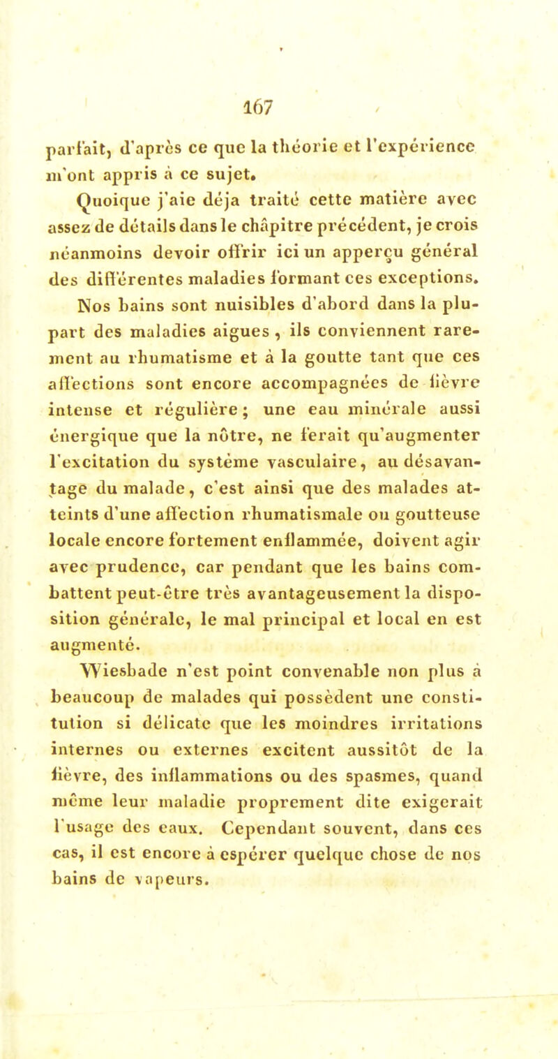 pari'ait, d'apres ce que la theorie et l'experience nront appris a ce sujet. Quoique j'aie deja traite cette matiere avec assez de details dans le chapitre precedent, je crois neanmoins devoir offrir ici un appercu general des diff'erentes maladies l'ormant ces exceptions. Nos bains sont nuisibles d'abord dans la plu- part des maladies aigues , ils conviennent rare- ment au rhumatisme et a la goutte tant que ces affections sont encore accompagnees de lievre intense et reguliere; une eau minerale aussi energique que la notre, ne ferait qu'augmenter l'excitation du systeme vasculaire, au desavan- tage dumalade, c'est ainsi que des malades at- teints d'une affection rhumatismale ou goutteuse locale encore fortement enllammee, doivent agir avec prudence, car pendant que les bains com- battent peut-etre tres avantageusement la dispo- sition generalc, le mal principal et local en est augmente. Wiesbade n'est point convenable non plus a beaucoup de malades qui possedent une consti- tution si delicate que les moindres irritations internes ou externes excitent aussitot de la fievre, des inflammations ou des spasmes, quand mime leur maladie proprement dite exigerait l'usage des eaux. Cependant souvent, dans ces cas, il est encore a esperer quelquc chose de nos bains de vapeurs.