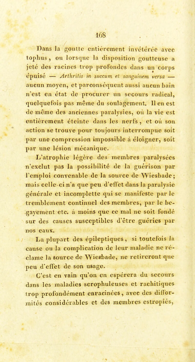 Dans la goulte cnticrcmcnt inveteri-e avcc tophus , on lorsque la disposition gouttcuse a jete des racines trop profondes dans un corps epuise — Arthritis in sitccum et sanguinem versa — aucun moyen, et parconsequent aussi aucun bain n'est en etat de procurer un sccours radical, quelquefois pas meme du soulagement. II en est de meme des anciennes paralysies, ou la vie est entitlement eteinte dans les nerf's , et ou son action se trouve pour toujours interrompue soit par une compression impossible a eloigner, soit par une lesion mecanique. L'atropbie legere des membres paralysees n'exclut pas la possibilite de la guerison par Temploi conyenable de la source de Wiesbade; mais celle-ci n'a que peu d'effet dans la paralysie generale et incomplette qui se manifesto par le tremblement continuel des membres, par le be- -gayement etc. a moins que ce mal ne soit fonde sur des causes susceptibles d'etre gueries par nos eaux. La plupart des epileptiques , si toutef'ois la cause ou la complication de leur maladie ne re- clame la source de Wiesbade, ne retireront que peu d'effet de son usage. C'est en vain qu'on en csperera du secours dans les maladies scrophuleuses et racbitiques trop profondement enracinees, avcc des ditlbr- mites considerables et des membres cstropies,