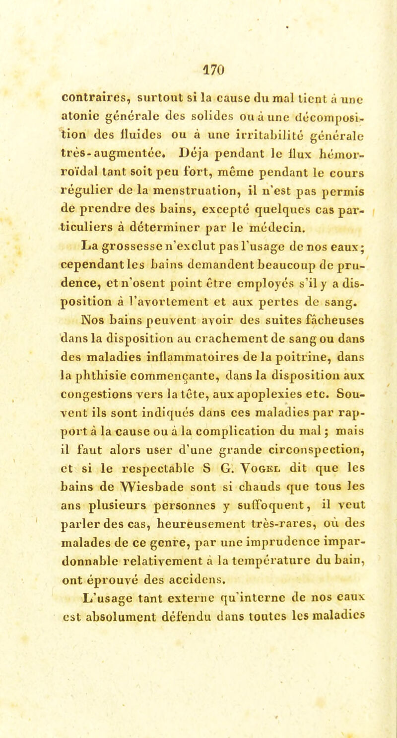 contraires, surtout si la cause du mal ticnt a une atonie generale des solides ouaune decomposi- tion des iluides ou a une irritabilite generale tres-augmentec. Deja pendant lc llux hemor- roidal tant soit peu fort, meme pendant le cours regulier de la menstruation, il n'est pas permis de prendre des bains, excepte quelques cas par- ticuliers a determiner par le mcdecin. La grossesse n'exclut pasTusage de nos eaux; cependantles bains demandent beaucoup de pru- dence, etn'osent point etre employes s'ily a dis- position a 1'avortemcnt et aux pertes de sang. Nos bains peuvent avoir des suites facheuses dans la disposition au crachement de sang ou dans des maladies inllammatoires de la poitrine, dans la plithisie commencante, dans la disposition aux congestions vers la tete, aux apoplexies etc. Sou- vent ils sont indiques dans ces maladies par rap- port a la cause ou a la complication du mal; mais il faut alors user d'une grande circonspection, et si le respectable S G. Vogel dit que les bains de Wiesbade sont si cbauds que tous les ans plusieurs personnes y sufToquent, il veut parler des cas, heureusement tres-rares, ou des malades de ce genre, par une imprudence impar- donnable relativement a la temperature du bain, ont eprouve des accidens. L'usage tant externe qu'internc de nos eaux est absolument defendu dans toutes les maladies