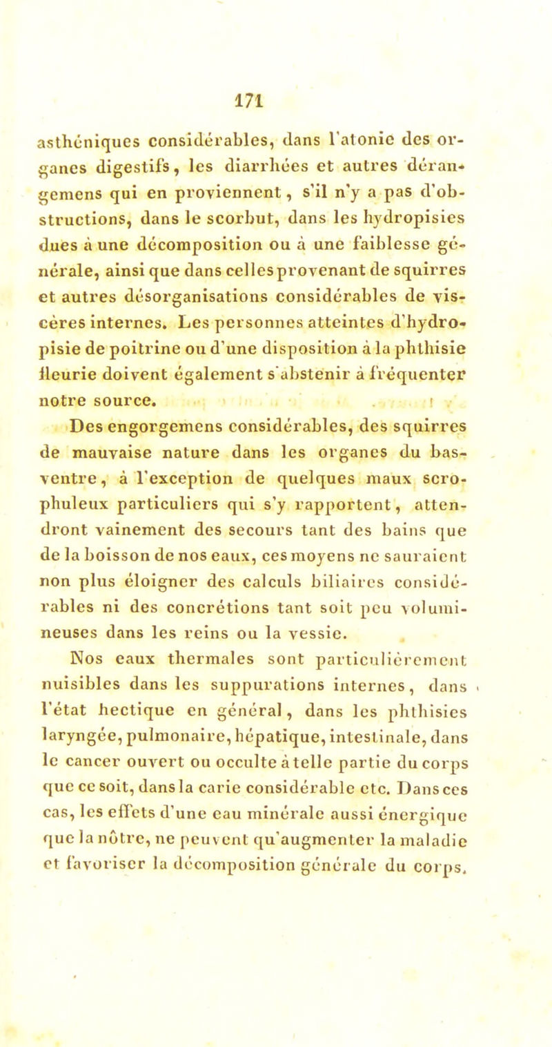 astheniques considerables, dans latonic des or- ganes digestifs, les diarrbees et autres deran- gemens qui en proviennent, s'il n'y a pas d'ob- structions, dans le scorbut, dans les hydropisies dues a une decomposition ou a une faiblesse ge- nerate, ainsi que dans celles provenant de squirres et autres disorganisations considerables de vis- ceres internes. Les personnes atteintes d'hydro- pisie de poitrine ou d'une disposition a la pbthisie lleurie doivent egalement s abstenir a frequenter notre source. Des engorgemens considerables, des squirres de mauvaise nature dans les organes du bas- ventre, a l'exception de quelques maux scro- phuleux particuliers qui s'y rapportent, atten- dront vainement des secours tant des bains que de la boisson de nos eaux, ces moyens nc sauraicnt non plus eloigner des calculs biliaires conside- rables ni des concretions tant soit pcu volumi- neuses dans les reins ou la vessie. Nos eaux thermales sont particuliercmcnt nuisibles dans les suppurations internes, dans l'etat hectique en general, dans les pbtbisies laryngee, pulmonaire, hepatique, intestinale, dans le cancer ouvert ou occulte a telle partie du corps que ce soit, dans la carie considerable etc. Dans ccs cas, les effets d'une eau minerale aussi energique que la notre, ne peuvent qu'augmenler la maladie et favoriscr la decomposition generale du corps.