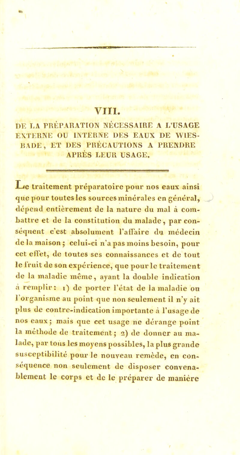 VIII. DE LA PREPARATION NECESSAIRE A L'USAGE EXTERNE OU I INTERNE DES EAUX DE WIES- BADE, ET DES PRECAUTIONS A PRENDRE APRES LEUR USAGE. Le traitement preparatoire pour nos eaux ainsi que pour toutes les sources minerales en general, depend entieremcnt de la nature du mal a com- battre et de la constitution du malade, par con- sequent c'est absolunient ralfaire du medecin de la maison ; celui-ci n'a pas moins besoin, pour cet efifet, de toutes ses connaissances et de tout le fruit de son experience, que pourlc traitement de la maladie meme, ayant la double indication a remplir: i) de porter l'etat de la maladie on Torganisme au point que non seulcment il n'y ait plus de contre-indication importante a l'usagede nos eaux; mais que cet usage nc derange point la mcthode de traitement; 2) de donncr au ma- lade, par tons les moyens possibles, la plus grande susccptibilite pour le nouveau remcde, en con- sequence non seulement de disposer convena- bleraent le corps et de le preparer de maniere
