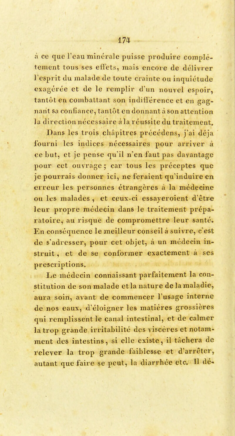 m a ce que l'eau mineral c puisse produire comple- tement tous ses etl'ets, mais encore de delivrer Fesprit du malade de toute crainte ou inquietude cxageree et de le remplir d'un nouvel espoir, tantot en combaltant son indifference et en gag- narit sa conliance, tantot en donnant a son attention la direction necessaire a la reussite du traitement. Dans les trois chapitres precedens, j'ai deja 1'ourni les indices necessaires pour arriver a ce but, et je pense qu'il n'en laut pas davantage pour cct ouvrage; car tous les preceptes que je pourrais donner ici, ne feraient qu'induire en erreur les personnes etrangeres a la medecinc ou les malades , et ceux-ci essayeroient d'etre leur propre raedecin dans le traitement prepa- ratoire, au risque de compromettre leur sante. En consequence le raeilleur conseil a suivre, e'est de s'adrcsser, pour cet objet, a un medecin in- struit, et de se conlorraer exactement a ses prescriptions. Le medecin connaissant parfaitement la con- stitution de son malade et la nature de la maladie, aura soin, avant de commencer Tusage interne de nos eaux, d'eloigncr les matieres grossieres qui remplissent ie canal intestinal, et de calmer la trop grande irritabilite des visceres et notam- mcnt des intestins, si elle existe, il tachera de relever la trop grande faiblesse et d'arreter,