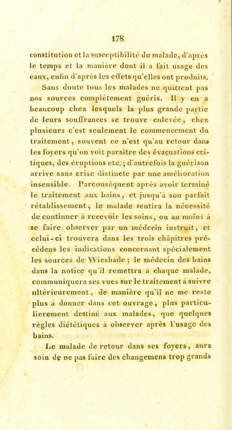 constitution et la susccptibilite du malade, d'apres le temps et la maniere dont il a fait usage des eaux, enlin d'apres lcs diets qu'elles ont produits. Sans doute tous les malades ne quiltent pas nos sources completement gueris. 11 y en a beaucoup chez lesquels la plus grandc partie de leurs souflrances se trouve enlevee, chez plusieurs c'est seulement le commencement du traitement, souvent ce n'est qu'au retour dans les foyers qu'on voit paraitre des evacuations cri- tiques, des eruptions etc.; d'autrefois la guerison arrive sans crisc distincte par une amelioration insensible. Parconsequent apres avoir tcrmine le traitement aux. bains, et jusqu'a son parf'ait retablissement, le malade sentira la necessity de continuer a recevoir les soins, ou au moins a se faire observer par un medecin instruit, et celui-ci trouvera dans les trois cbapitres pre- cedens les indications conccrnant specialement les sources de Wiesbade 5 le medecin des bains dans la notice qu'il remettra a chaque malade, communiquera ses vues sur le traitement a suivre ulterieurement, de maniere qu'il ne me reste plus a donner dans cet ouvrage, plus particu- lierement destine aux malades, que quelques regies dietetiques a observer apres Tusage des bains. Le malade de retour dans ses foyers, aura soin de ne pas faire des changemens trop grands