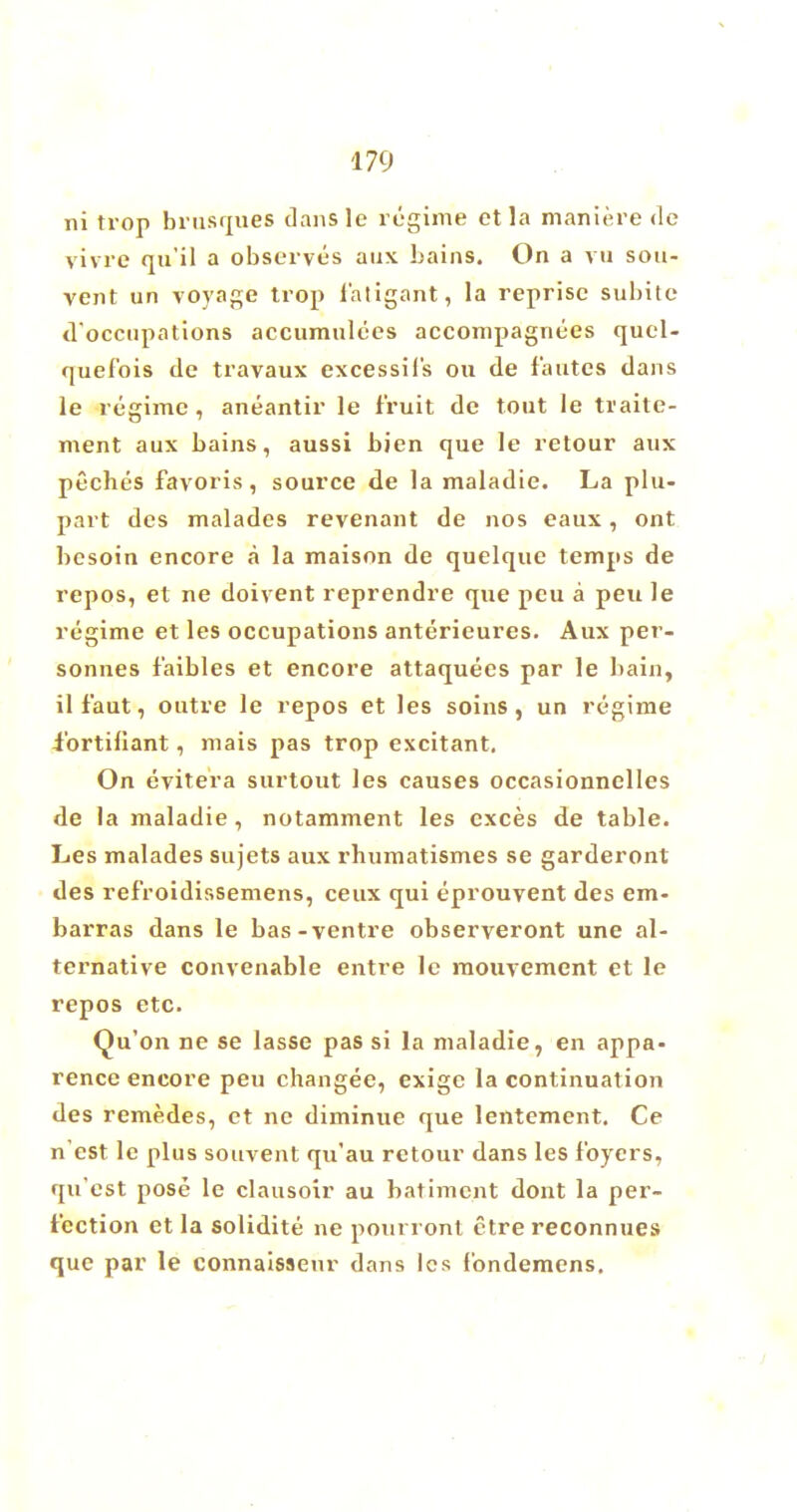 ni trop brusques dansle regime etla maniere de vivre qu'il a observes aux bains. On a vu sou- vent un voyage trop f'atigant, la reprise subite d'occupations accumulees accompagnees quel- quefois de travaux excessil's ou de fautes dans le regime, aneantir le fruit de tout le traite- ment aux bains, aussi bien que le retour aux peches favoris, source de la maladie. La plu- part des maladcs revenant de nos eaux, ont bcsoin encore a la maison de quelque temps de repos, et ne doivent reprendre que peu a peu le regime et les occupations anterieures. Aux per- sonnes f'aibles et encore attaquees par le bain, il f'aut, outre le repos et les soins , un regime ibrtiliant, mais pas trop excitant. On evitera surtout les causes occasionnelles de la maladie, notamment les cxces de table. Les malades sujets aux rhumatismes se garderonl des ref'roidissemens, ceux qui eprouvent des em- barras dans le bas-ventre observeront une al- ternative convenable entre le mouvement et le repos etc. Qu'on ne se lasse pas si la maladie, en appa- rence encore peu changee, exige la continuation des remedes, et ne diminue que lentement. Ce n est le plus souvent qu'au retour dans les foyers, qu'est pose le clausoir au batiment dont la per- fection et la solidite ne pourront etre reconnues que par le connaissenr dans les fondemens.