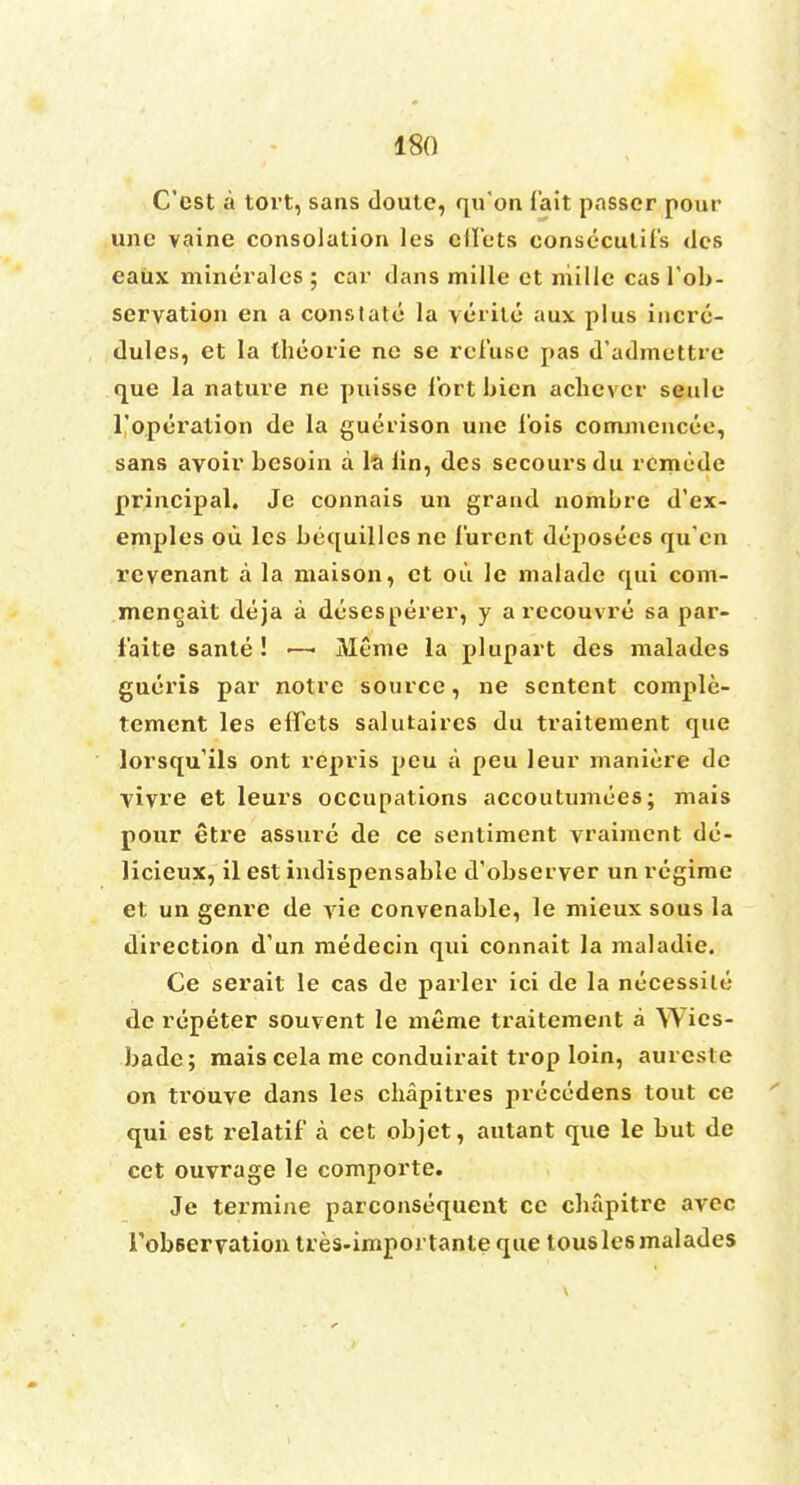 C'est a tort, sans doute, qu'on fait passer pour une vaine consolation les cttets consecutifs des caux mincralcs ; car dans mille et niillc cas fob- servation en a constate la veiite aux plus incrc- dules, et la theorie ne se rel'use pas d'admettre que la nature ne puisse fort bien achcvcr seule l'operation de la guerison une ibis commencee, sans avoir besoin a la lin, des secoursdu rcmcdc principal. Je connais un grand nombre d'ex- emples oil les bequillcs ne furcnt deposecs qu'en revenant a la maison, et oil le malade qui com- meneait deja a dtisesperer, y a recouvre sa par- faite sante ! ■—■ Meme la plupart des malades gueris par notre source, ne scntent comple- tement les eifcts salutaircs du traitement que lorsqu'ils ont repris peu a peu leur maniere de vivre et leurs occupations accoutumces; mais pour etre assure de ce sentiment vraimcnt dc- licieux, il est indispensable d'observer un regime et un genre de yie convenable, le mieux sous la direction d'un medecin qui connait la maladie. Ce serait le cas de parler ici de la nccessile de repeter souvent le meme traitement a Wies- bade; mais cela me conduirait trop loin, aurcste on trouve dans les cbapitres precedens tout ce qui est relatif a cet objet, antant que le but de cet ouvrage le comporte. Je termine parconsequent ce cbfipitrc avec TobBervation tres-impoi tanteque tousles malades