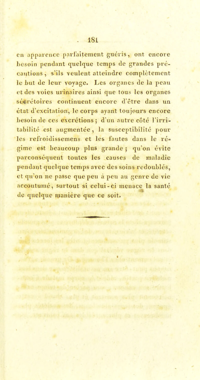 en apparencc parlaitement gueris, ont encore besoin pendant quelque temps de grandes pre- cautions , s'ils veulent atteindre completemcnt le but de leur voyage. Les organes de la peau et des voies nrinaires ainsi que tous les organes secretoires continuent encore d'etre dans un etat d'excitation, le corps ayant toujours encore besoin de ces excretions; d'un autre cote l'irri- tabilite est augmentee, la susceptibilite pour les refroidissemens et les fautes dans le re- gime est beaucoup plus grande ; qu'on evite parconsequent toutes les causes de maladie pendant quelque tenqis ayec des soins redoubles, ct qifon ne passe que peu a peu au genre de vie accoutume, surtout si celui-ci menace la sante de quelque maniere que ce soit.