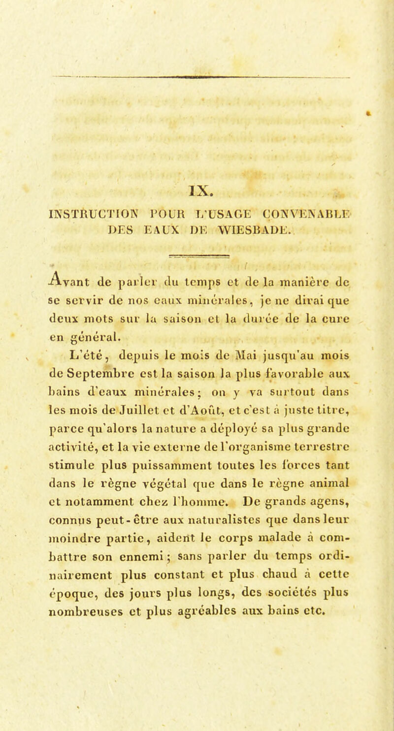 INSTRUCTION FOUR L'USAGE CONVENABEE J>ES EAUX DE WIESBADE. •Avant de parler du lemps et de la manierc dc sc scrvir de nos caux minerales, je ne dirai que deux mots sur la saisou et la duroe de la cure en general. I/ete, de.puis le mois de Mai jusqu'au mois de Septembre est la saison la plus favorable aux bains d'eaux minurales; on y va surtout dans les mois de Juillet et d'Aout, et c'est a juste titre, parce qu'alors la nature a deploye sa plus grande activite, et la vie externe de l'organisme terrestre stimule plus puissamment toutes les l'orces tant dans le regne vegetal que dans le regne animal et notamment chez lihomme. De grands agens, connus peut-etre aux naturalistes que dansleur moindre partie, aidertt le corps malade a com- battre son ennemi; sans parler du temps ordi- nairement plus constant et plus chaud a cette t'poquc, des jours plus longs, dcs societes plus nombreuses et plus agreables aux bains etc.