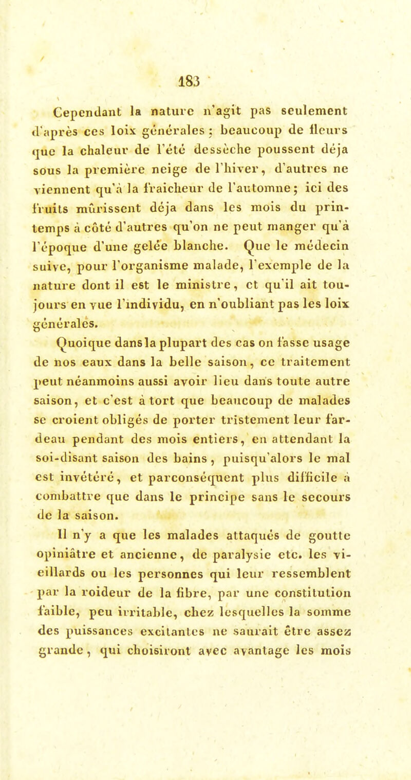 Cependant la nature n'agit pas seulement d'apres ces loix gcnerales : beaucoup de ileurs que la chaleur de 1'ete desseche poussent deja sous la premiere neige de Thiver, d'autres ne viennent qu'a la fraicheur de l'automne; ici des fruits murissent deja dans les mois du prin- temps a cote d'autres qu'on ne peut manger qu'a l'epoque d'une gelee blanche. Que le medecin suive, pour l'organisme malade, l'exemple de la nature dont il est le ministre, ct qu'il ait tou- jours en yue l'indiyidu, en n'oubliant pas les loix generales. Quoique dans la plupart des cas on f'asse usage de nos eaux dans la belle saison, ce traitement peut neanmoins aussi avoir lieu dans toute autre saison, et e'est a tort que beaucoup de malades se croient obliges de porter tristement leur far- deau pendant des mois entiers, en attendant la soi-disant saison des bains, puisqu'alors le mal est invetere, et parconsequent plus difficile a combattre que dans le principe sans le secours de la saison. 11 n'y a que les malades attaques de goutte opiniatre et ancienne, de paralysie etc. les vi- eillards ou les personnes qui leur ressemblent par la roideur de la fibre, par une constitution faible, peu irritable, cbez lesquelles la somme des puissances excitanles ne saurait etre assez grande , qui choisiront avec ayantage les mois