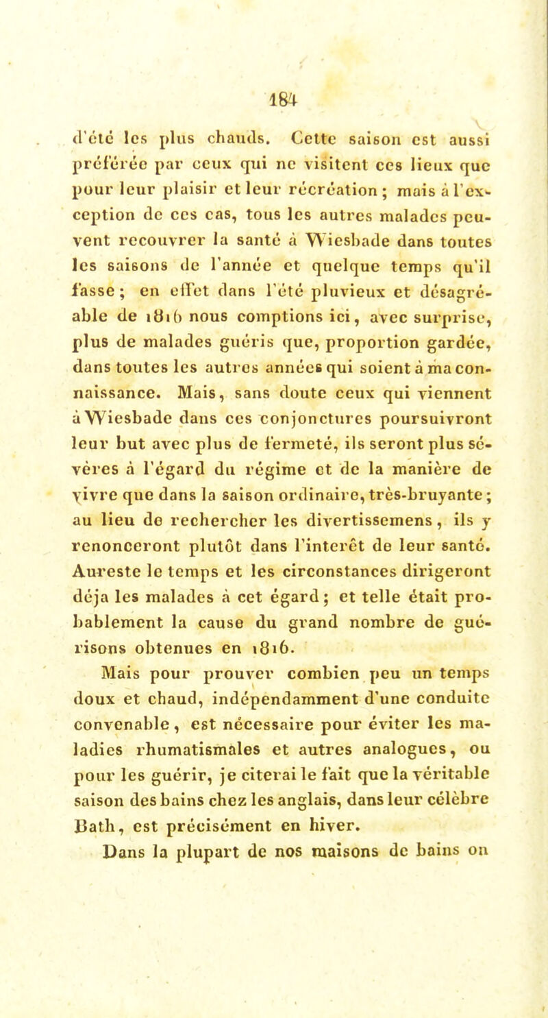 m v d'etc les plus chauds. Ccttc saison est aussi preferee i>ar ceux qui nc visitcnt ces lieux que pour leur plaisir et leur recreation ; mais a lex- ception de ces cas, tous les autres maladcs peu- vent recouvrer la sante a Wiesbade dans toutes les sai6ons de fannee et quelque temps qu'il fasse; en efTet dans 1'ete pluvieux et desagre- able de ibio nous comptions ici, avec surprise, plus de malades gueris que, proportion gardee, dans toutes les autros anneesqui soient a macon- naissance. Mais, sans doute ceux qui viennent a Wiesbade dans ces conjonctures poursuivront leur but avec plus de fermete, iIs seront plus se- veres a l'egard du regime et de la maniere de yivre que dans la saison ordinaire, tres-bruyante; au lieu de rechercher les divertissemens, ils y renonceront plutot dans Tinteret de leur sante. Aureste le temps et les circonstances dirigeront deja les malades a cet egard; et telle etait pro- bablement la cause du grand nombre de gue- risons obtenues en 1816. Mais pour prouver combien peu un temps doux et chaud, independamment d'une conduite convenable, est necessaire pour eviter les ma- ladies rhumatismales et autres analogues, ou pour les guerir, je citerai le fait que la veritable saison des bains chez les anglais, dans leur celebre 13ath, est precisement en hiver. Dans la plupart de nos maisons de bains on