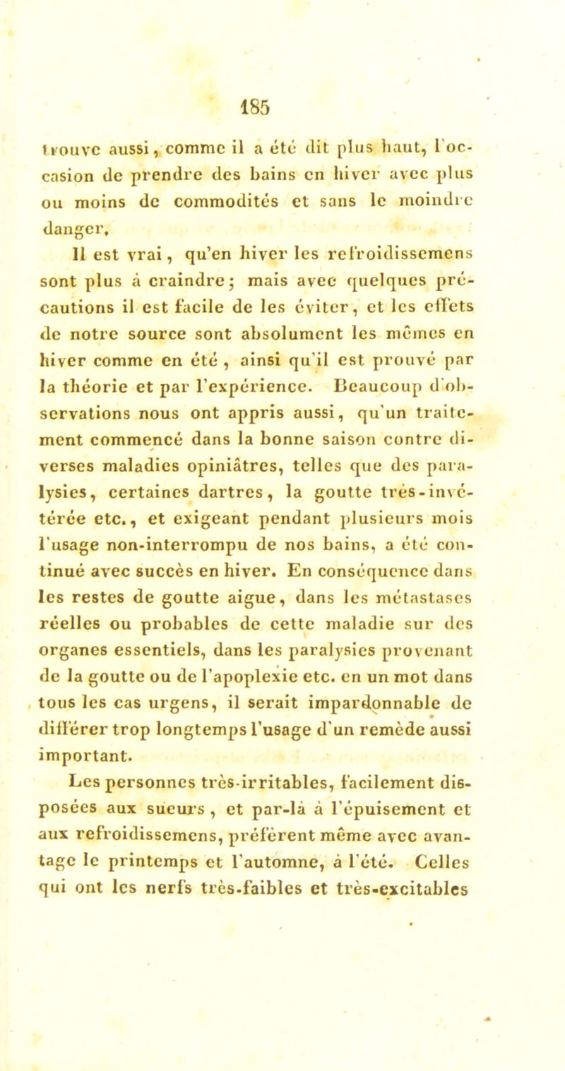 tiouvc aussi, commc il a etc dit plus haut, I'oc- casion tie prendre des bains cn hivcr avec phis ou moins dc commodity's ct sans lc moindie danger, II est vrai, qu'en hiver les relVoidissemens sont plus a craindre; mais avec quelques pre- cautions il est facile de les eviter, et les eflets de notre source sont absolumcnt les memos en hiver commc cn ete , ainsi qu'il est prouve par la theorie et par l'experience. Beaucoup d'ob- servations nous ont appris aussi, qu'un traitc- ment commence dans la bonne saison centre tli- verses maladies opiniatrcs, telles que des para- lysies, certaines dartres, la goutte tres-invc- teree etc., et exigeant pendant plusieurs mois 1'usage non-interrompu de nos bains, a etc con- tinue avec succes en hiver. En consequence dans les restes de goutte aigue, dans les metastases reelles ou probables de cette maladie sur des organes essentiels, dans les paralysics provenant de la goutte ou de l'apoplexie etc. en un mot dans tous les cas urgens, il serait impardonnable dc diilerer trop longtemps 1'usage d'un remede aussi important. Lespersonncs trcs-irritables, facilement di6- posees aux sueurs , et par-la a Tepuisemcnt et aux ref'roidissemens, prelerent meme avec avan- tage le printcmps et l'automne, a l ete. Cellcs qui ont les nerf's trcs-faibles et tres-excitables