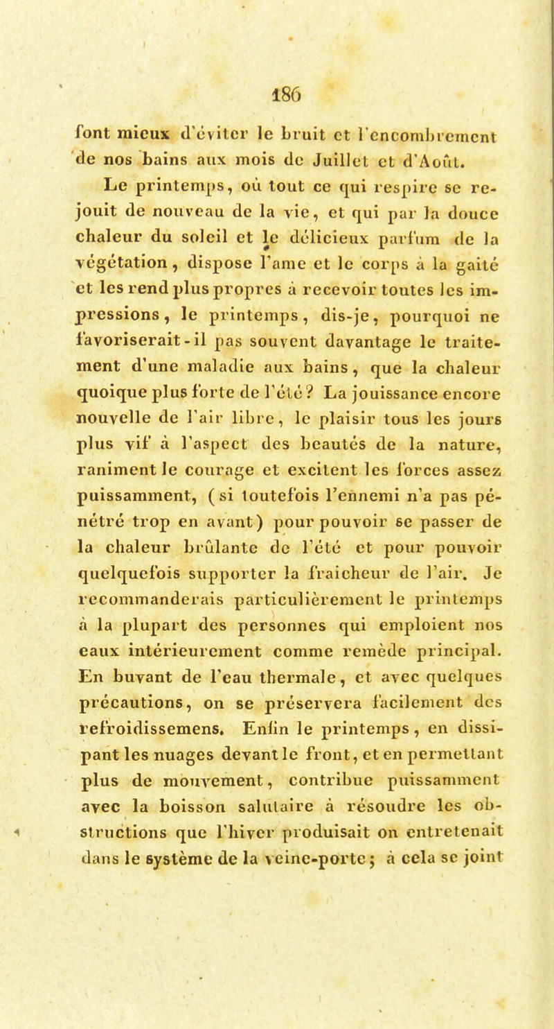 I 186 font raicux d'evitcr le bruit ct l'cncombrcmcnt de nos bains aux mois dc Juillel ct d'Aofit. Le printemps, ou tout ce qui respire se re- jouit de nouvcau de la vie, et qui par Ja douce chaleur du soleil et le delicieux parfum de la vegetation, dispose Tame et le corps a la gaite et les rend plus propres a recevoir toutes les im- pressions, le printemps, dis-je, pourquoi ne favoriserait-il pas souvent davantage le traite- ment d'une maladie aux bains, que la chaleur quoique plus forte de 1'ute ? La jouissance encore nouvelle de fair librc, le plaisir tous les jours plus vif a 1'aspect des beautes de la nature, raniment le courage et excitent les forces assez puissamment, (si toutefois l'ennemi n'a pas pe- netre trop en avant) pour pouvoir se passer de la chaleur brulante de fete et pour pouvoir quelquefois supporter la fraicheur de Fair. Je recommanderais particuliereraent le printemps a la plupart des personnes qui emploient nos eaux interieurement comme remede principal. En buvant de feau thermale, et avec quelques precautions, on se preservera facilement des refroidissemens. Enlin le printemps, en dissi- pant les nuages devantlc front, et en permetlant plus de mouvement, contribue puissamment avec la boisson salulaire a resoudre les ob- i structions que fliivcr produisait on cntretenait dans le systeme de la veine-portc; a cela se joint