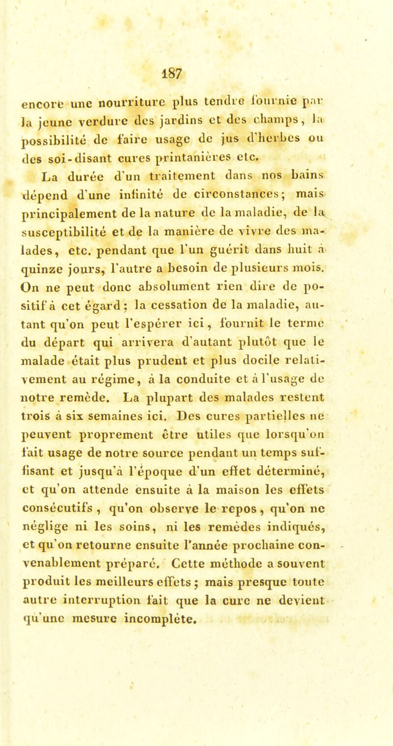 encore vine nourriture plus tentho lournic par la jeunc verdure des jardins ct des champs, la possibility de f'aire usage dc jus d'herbes ou des soi-disant cures printanieres etc. La duree d'un traitement dans nos bains depend d'une infinite de circonstances; mais principalement de la nature de lamaladie, de la susceptibilite et de la maniere de vivre des ma- lades, etc. pendant que Tun guerit dans huit a quinze jours, l'autre a besoin de plusieurs mois. On ne peut done absolument rien dire de po- sitif a cet egard; la cessation de la maladie, au- tant qu'on peut l'esperer ici, fournit le terme du depart qui arrivera d'autant plutot que le malade etait plus prudent et plus docile relati- vement au regime, a la conduite et al'usage de notre remede. La plupart des malades restent trois a six semaines ici. Des cures partielles ne peuvent proprement etre utiles que lorsqu'on fait usage de notre source pendant un temps suf- fisant et jusqu'a l'epoque d'un eflet determine, et qu'on attende ensuite a la maison les eflets consecutifs , qu'on observe le repos, qu'on ne neglige ni les soins, ni les remedes indiques, ct qu'on retourne ensuite l'annee prochaine con- venablement prepare. Cctte methode a sou vent produit les meilleurs effets; mais presque toute autre interruption fait que la cure ne devient qu'unc mesure incomplete.