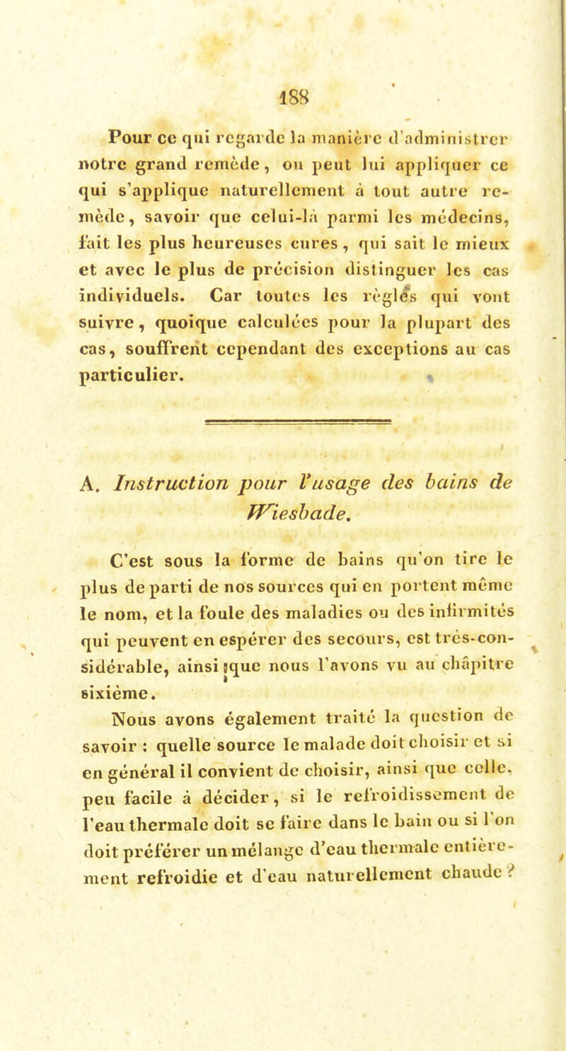 Pour cc qui rcgarde la manierc d'administrcr notrc grand remede, ou peut lui appliquer ce qui s'applique naturellement a tout autre re- mede , savoir que celui-la parmi les medecins, fait les plus hcureuscs cures, qui sait le mieux et avec le plus de precision distinguer les cas individuals. Car loutes les lvglcs qui vont suiyre, quoique calculecs pour la plupart des cas, souffrerit ccpendant des exceptions au cas particulier. A. Instruction pour Vusage des bains de fViesbade. C'est sous la forme de bains qu'on tire le plus de parti de nos sources qui en portent racmc le nom, etla f'oule des maladies ou desinlirmites qui peuvent en esperer des secours, esttres-con- siderable, ainsi jque nous Tavons vu au phapitfre sixieme. Nous avons egalement traite la question de savoir : quelle source le malade doit choisir et si en general il convient de choisir, ainsi que ccllc. peu facile a decider, si le refroidissemcnt de l'eau thermalc doit se faire dans le bain ou si Ton doit preierer unmelange d'eau thermalc enticre- nient refroidie et d'eau naturellemcnt chaudc ?