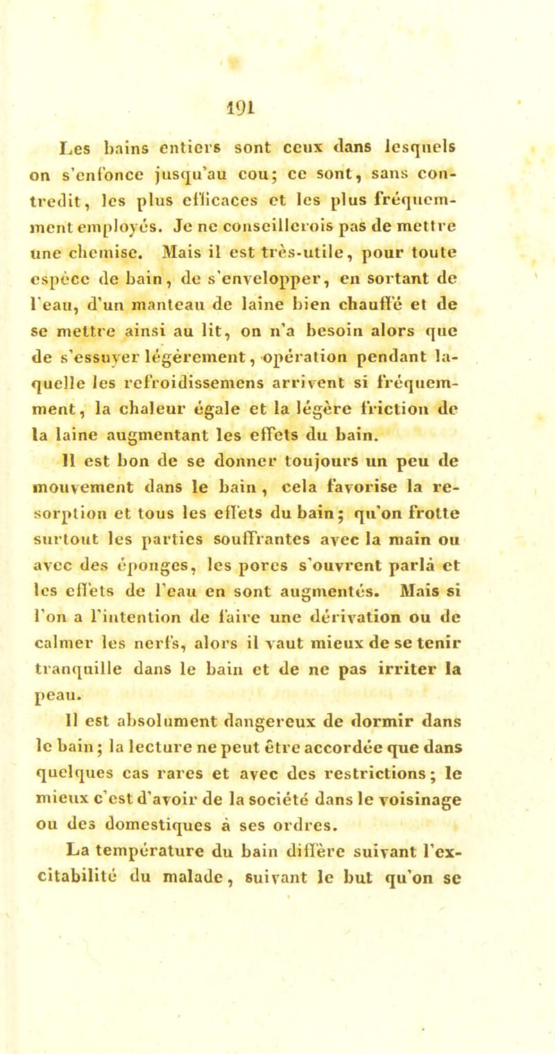 Les bains entiers sont ceux dans lesquels on s'enfbnce jusqu'au cou; ce sont, sans con- tredit, les plus cf'iicaces ct les plus frequcm- lnent employes. Je nc conscillerois pas de mettre line chemise. Mais il est tres-utile, pour toute especc de bain, de s'envelopper, en sortant de l'eau, d'un manteau de laine bien chauffe et de se mettre ainsi au lit, on n'a besoin alors que de s'essuyer legerement, operation pendant la- quelle les refroidissemens arrivent si frequem- ment, la chaleur egale et la legere friction de la laine augmentant les efFets du bain. 11 est bon de se donner toujours un peu de mouvement dans le bain , cela favorise la re- sorption et tous les eflets dubain; qu'on frotte surtout les parties soufTrantes avec la main ou avee des eponges, les pores s'ouvrent parla et lcs eflets de l'eau en sont augmentes. Mais si Ton a l'intention de f'aire une derivation ou de calmer les nerl's, alors il vaut mieux de se tenir tranquille dans le bain et de ne pas irriter la peau. 11 est absolument dangereux de dormir dans le bain; la lecture ne peut etre accordee que dans quelques cas rares et avec des restrictions; le mieux e'est d1 avoir de la societe dans le voisinage ou des domestiques a ses ordres. La temperature du bain differe suivant Tex- citabilite du malade, suirant le but qu'on se