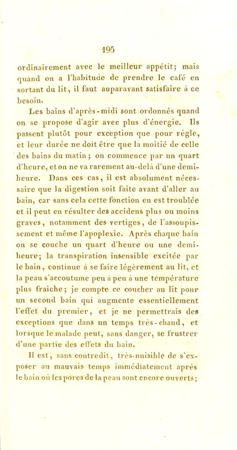 ordinairement avec le meilleur appetit; mais quand on a l'habitude de prendre le cafe en sortant du lit, il faut auparavant satisfaire a ce besoin. Les bains d'apres-midi sont ordonnes quand on se propose d'agir avec plus d'energie. lis passent plutot pour exception que pour regie, et leur duree ne doit etre que la moitic de celle des bains du matin; on commence par un quart d'heure, eton ne va rarement au-dela d'une demi- heure. Dans ces cas, il est absolument neces- saire que la digestion soit faite avant d'aller au bain, car sans cela cette fonction en est troublee et il peut en resulter des accidens plus ou moins graves, notamment des vertiges, de Tassoupis- sement et meme l'apoplexie. Apres chaque bain on se coucbe un quart d'heure ou une demi- beure; la transpiration insensible excitee par le bain , continue a se f'aire legerement au lit, et la peau s'accoutume peu apeu a une temperature plus fraiche; je compte ce coucher au lit pour un second bain qui augmente essentiellement reflet du premier, et je ne permettrais des exceptions que dans un temps tres-chaud, et lorsque lemalade peut, sans danger, se frustrer d'une partie des effets du bain. II est, sans contredit, tres-nuisible de s'ex- poser au mauvais temps immcdiatement apres le bain ou les pores de la peau sont encore ouyerts;