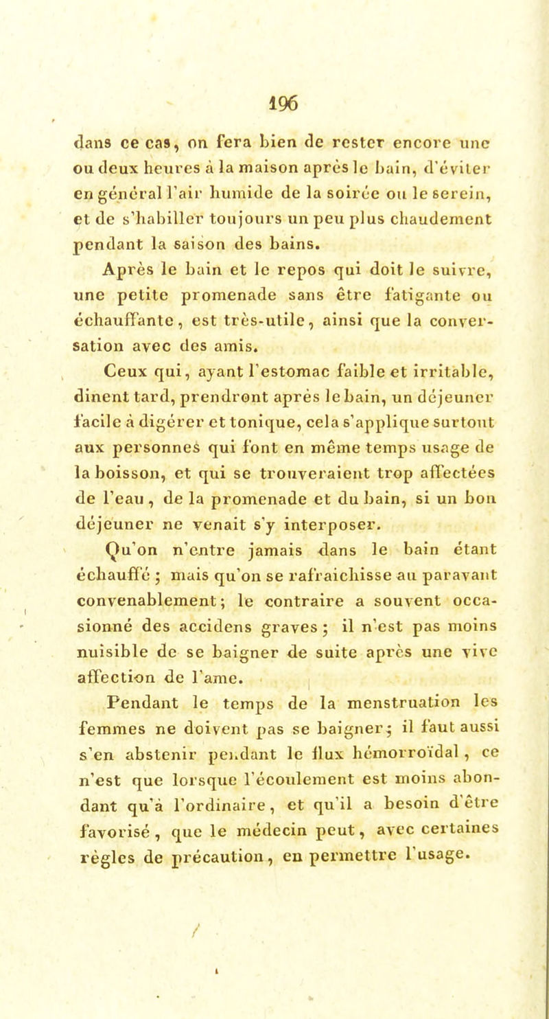dans ce cas, on fera bien de restcr encore unc ou deux heures a la maison apresle bain, d'eviter en general Fair humide de la soiree ou le 6erein, et de s'habiller toujours un peu plus chaudement pendant la saison des bains. Apres le bain et le repos qui doit le suivre, une petite promenade sans etre fatigante ou echauffante, est tres-utile, ainsi que la conver- sation avec des amis. Ceux qui, ayant festomac faibleet irritable, dinenttard, prendront apres lebain, un dejeuner facile a digerer et tonique, cela s'applique surtout aux personnes qui font en meme temps usage de la boisson, et qui se trouveraient trop aflectees de feau , de la promenade et du bain, si un bon dejeuner ne venait s'y interposer. Qu'on n'entre jamais dans le bain etant ecbauffe ; mais qu'on se rafraicliisse an paravant convenablement; le contraire a souvent occa- sionne des accidens graves; il n'est pas moins nuisible de se baigner de suite apres une vive atTection de fame. Pendant le temps de la menstruation les femmes ne doivent pas se baigner-; il faut aussi s'en abstenir pei.dant le llux bemorroidal, ce n'est que lorsque Tecoulement est moins abon- dant qua l'ordinaire, et quil a besoin d'etre favorise , que le medecin peut, avec certaines regies de precaution, en permettre l'usage. /