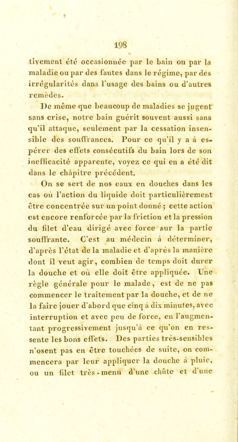 i 198 tivement etc occasionnee par le bain ou par la maladie ou par des fautes dans le regime, par des irregularites dans l'usage des bains ou d'autres remedes. De meme que beaucoup de maladies se jugent sans crise, notre bain guerit souvent aussi sans qu'il attaque, seulement par la cessation insen- sible des souffrances. Pour ce qu'il y a a es- perer des effets consecutifs du bain lors de son iucfficacite apparente, voyez ce qui en a ete dit dans le chapitre precedent. On se sert de nos eaux en douches dans les cas ou Taction du liquide doit particulierement etre concentree sur un point donne; cette action est encore renforcee par la friction etla pression du blet d'eau dirige ayec lorce sur la partie souffrante. Cest au medecin a determiner, d'apres l'etat de la maladie et d'apres la maniere dont il veut agir, corabien de temps doit durer la douche et ou elle doit etre appliquee. Une regie generale pour le malade, est de ne pas commencer le traitement par la douche, et de ne la f'aire jouer d'abord que cinq a dix minutes, ayec interruption et avec peu de force, en I'augmen- tant progressivement jusqu'a ce qu'on en res- sente les bons effets. Des parties tres-sensiblcs n'osent pas en etre touchees de suite, on com- mencera par leur appliquer la douche a pluic, ou un hlct tres-menu d'une chute et dune