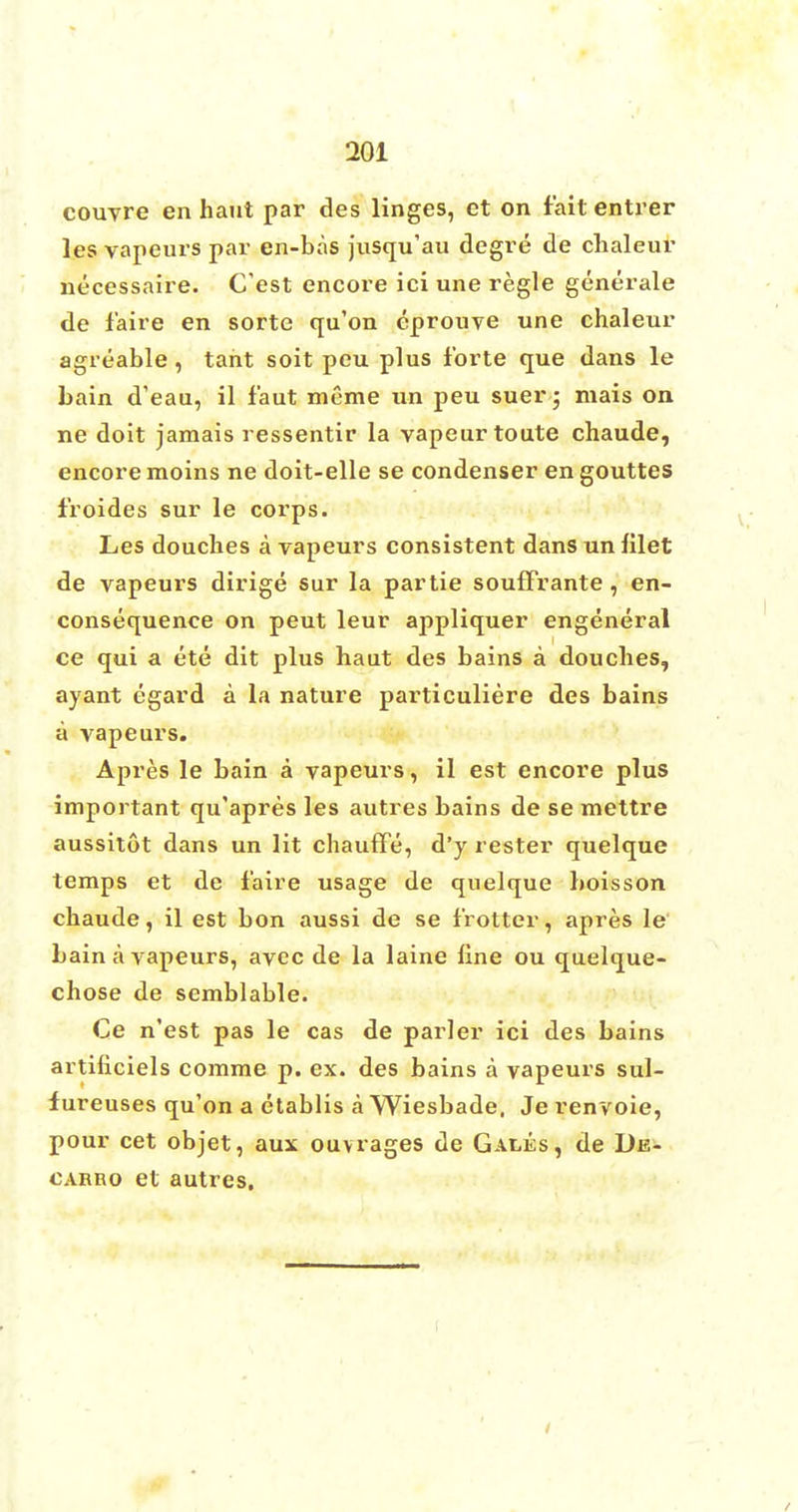 couvre en haut par des linges, et on fait entrer les vapeurs par en-bas jusqu'au degre de chaleur necessaire. C'est encore ici une regie generate de f'aire en sorte qu'on eprouve une chaleur agreable, tant soit peu plus forte que dans le bain d'eau, il faut meme un peu suer; mais on ne doit jamais ressentir la vapeurtoute chaude, encore moins ne doit-elle se condenser en gouttes froides sur le corps. Les douches a vapeurs consistent dans un filet de vapeurs dirige sur la partie souffrante, en- consequence on peut leur appliquer engeneral ce qui a ete dit plus haut des bains a douches, ayant egard a la nature particuliere des bains a vapeurs. Apres le bain a vapeurs, il est encore plus important qu'apres les autres bains de se mettre aussitot dans un lit chaufFe, d'y rester quelque temps et de faire usage de quelque boisson chaude, il est bon aussi de se frotter, apres le bain a vapeurs, avec de la laine line ou quelque- chose de semblable. Ce n'est pas le cas de parler ici des bains artiliciels comme p. ex. des bains a vapeurs sul- fureuses qu'on a etablis a Wiesbade, Je renvoie, pour cet objet, aux ouvrages de Gales, de De- carro et autres.
