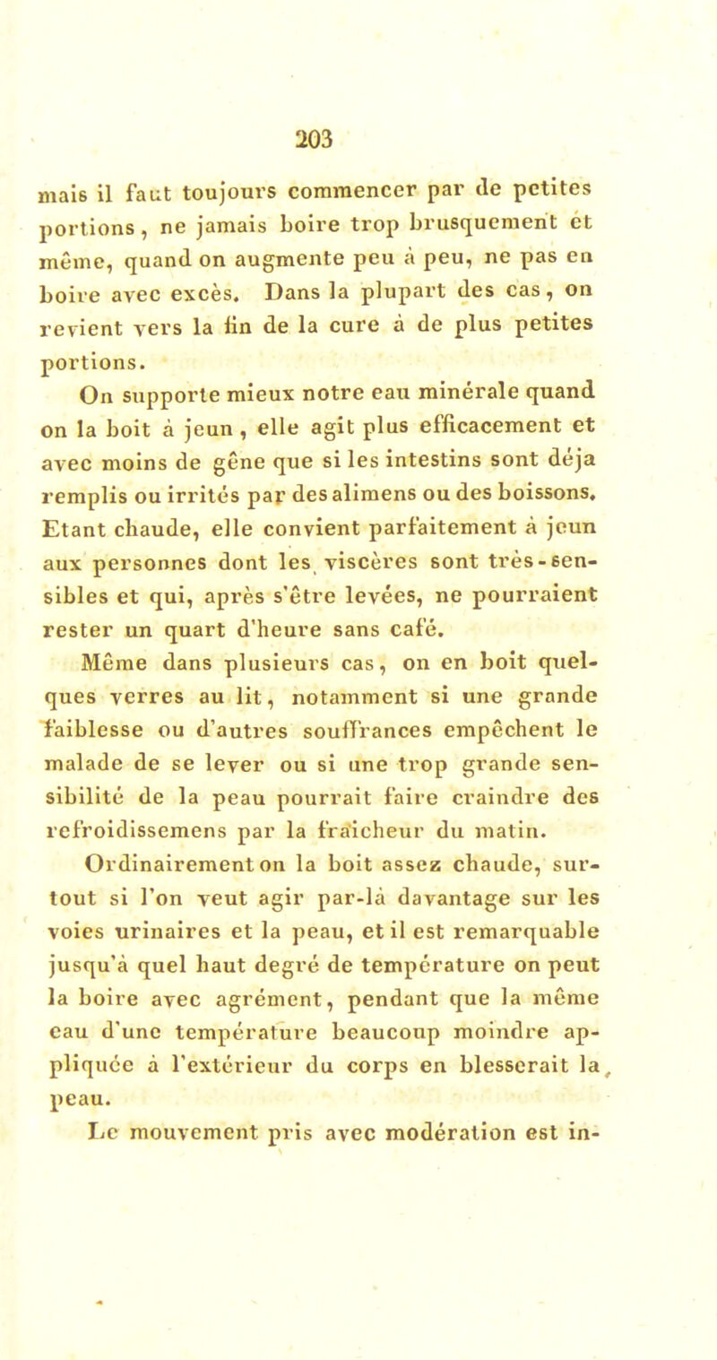 mais il faut toujours comraencer par de pctites portions, ne jamais Loire trop brusquemerit et meme, quand on augmente peu a peu, ne pas en boire avec exces. Dans la plupart des cas, on revient vers la tin de la cure a de plus petites portions. On supporte mieux notre eau minerale quand on la boit a jeun , elle agit plus efficacement et avec moins de gene que si les intestins sont deja reraplis ou irrites par desalimens oudes boissons. Etant chaude, elle convient parf'aitement a jeun aux personnes dont les visceres sont tres-een- sibles et qui, apres s'etre levees, ne pourraient rester un quart d'heure sans cafe. Meme dans plusieurs cas, on en boit quel- ques verres au lit, notamment si une grande faiblesse ou d'autres souffrances empechent le malade de se lever ou si une trop grande sen- sibilite de la peau pourrait f'aire craindre des refroidissemens par la fra'icheur du matin. Ordinairement on la boit asscz cbaude, sur- tout si Ton veut agir par-la davantage sur les voies urinaires et la peau, et il est remarquable jusqu'a quel haut degre de temperature on peut la boire avec agrement, pendant que la meme eau d'une temperature beaucoup moindre ap- pliquee a l'exterieur du corps en blesserait la, peau. Le mouvement pris avec moderation est in-