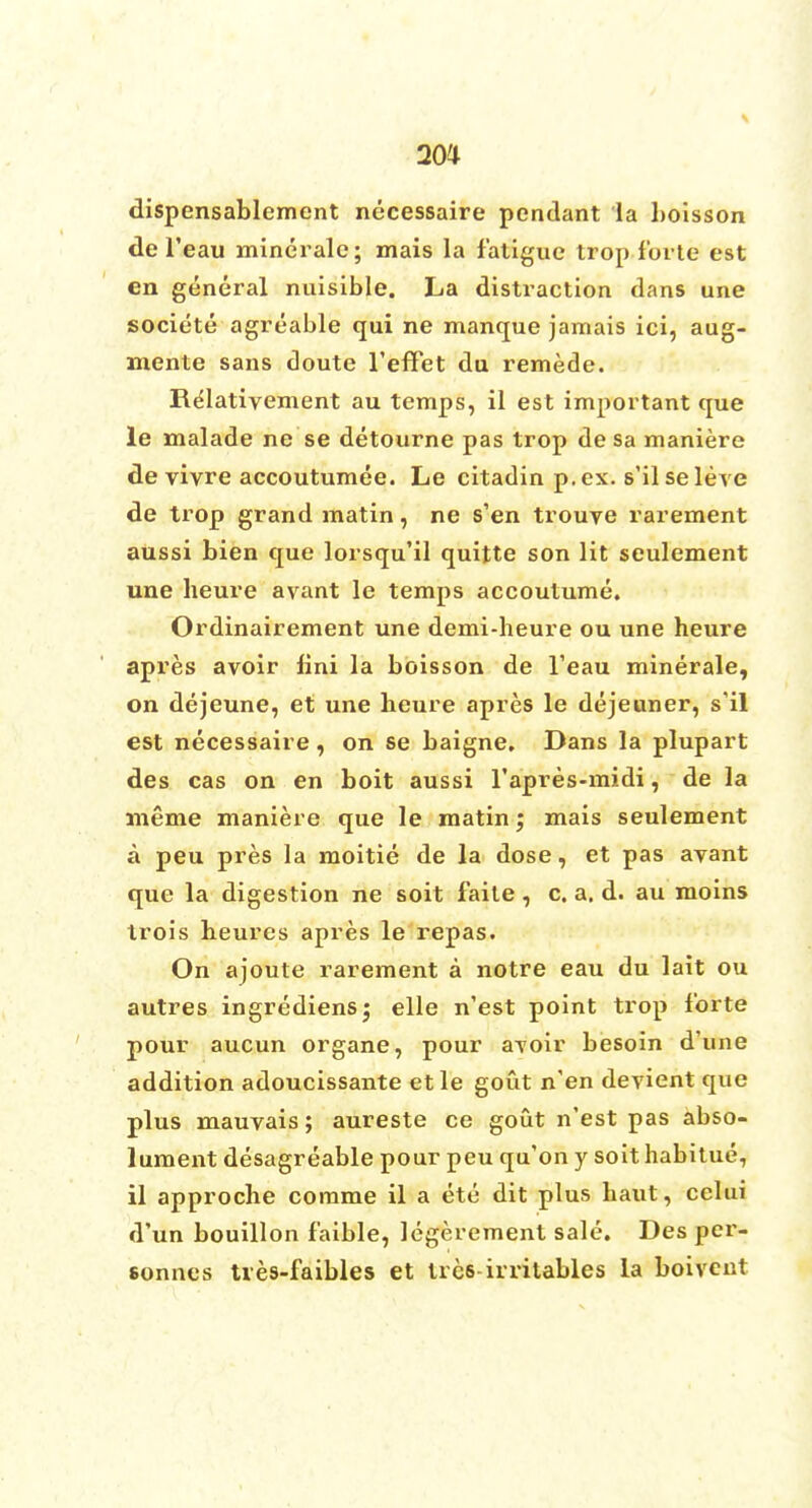 20* dispensablcmcnt necessaire pendant la boisson de l'eau minerale; mais la fatigue trop forte est en general nuisible. La distraction dans une societe agreable qui ne manque jamais ici, aug- mente sans doute l'effet du remede. Re*lativement au temps, il est important que le malade ne se detourne pas trop de sa maniere de vivre accoutumee. Le citadin p. ex. s'il seleve de trop grand matin, ne s'en trouve rarement aussi bien que lorsqu'il quitte son lit seulement une heure avant le temps accoutume. Ordinairement une demi-heure ou une heure apres avoir lini la boisson de l'eau minerale, on dejeune, et une heure apres le dejeuner, s'il est necessaire, on se baigne, Dans la plupart des cas on en boit aussi l'apres-midi, de la meme maniere que le matin; mais seulement a peu pres la moitie de la dose, et pas avant que la digestion ne soit faite , c. a. d. au moins trois heures apres le repas. On ajoute rarement a notre eau du lait ou autres ingrediens; elle n'est point trop forte pour aucun organe, pour avoir besoin d'une addition adoucissante etle gout n'en devient que plus mauvais; aureste ce gout n'est pas abso- lument desagreable pour peu qu'on y soit habitue, il approche comme il a etc dit plus haut, celui d'un bouillon faible, legerement sale. Des pcr- sonnes tves-faibles et trcs-irritables la boivent