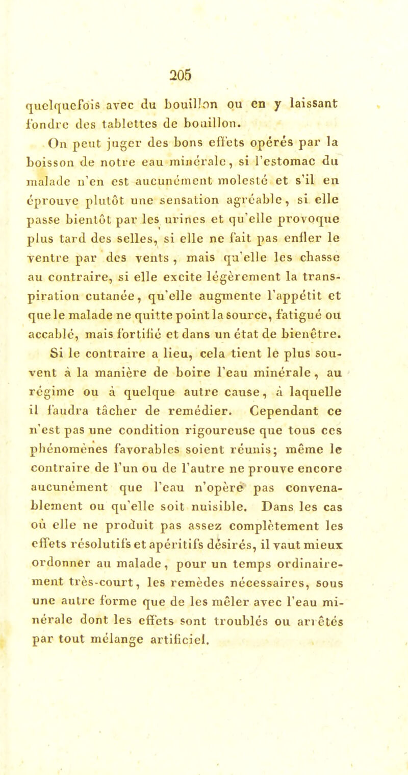 quclqucfois avec du bouillon ou en y laissant fondre des tablettcs de bouillon. On pent juger des bons effets operes par la boisson de notre eau minerale, si restomac du malade u'en est aucuncment moleste et s'il en eprouve plutot une sensation agreable, si elle passe bientut par les urines et qu'elle provoque plus tard des selles, si elle ne fait pas enller le Tentre par des vents , mais qu'elle les cbasse au contraire, si elle excite legerement la trans- piration cutanee, qu'elle augmente l'appetit et quele malade ne quitte point la source, fatigue ou accable, mais fortilie et dans un etat de bienetre. Si le contraire a lieu, cela tient le plus sou- vent a la maniere de boire l'eau minerale, au regime ou a quelque autre cause, a laquelle il faudra tacher de remedier. Cependant ce n'est pas une condition rigoureuse que tous ces phenomenes favorables soient reunis; meme le contraire de Tun ou de Tautre ne prouve encore aucunement que l'eau n'opere pas convena- blement ou qu'elle soit nuisible. Dans les cas ou elle ne produit pas assez complctement les effets rcsolutifs et aperitifs desires, il vaut mieux ordonner au malade, pour un temps ordinaire- ment tres-court, les remedes necessaires, sous une autre forme que de les meler avec l'eau mi- nerale dont les effets sont troubles ou arretes par tout melange artificiel.