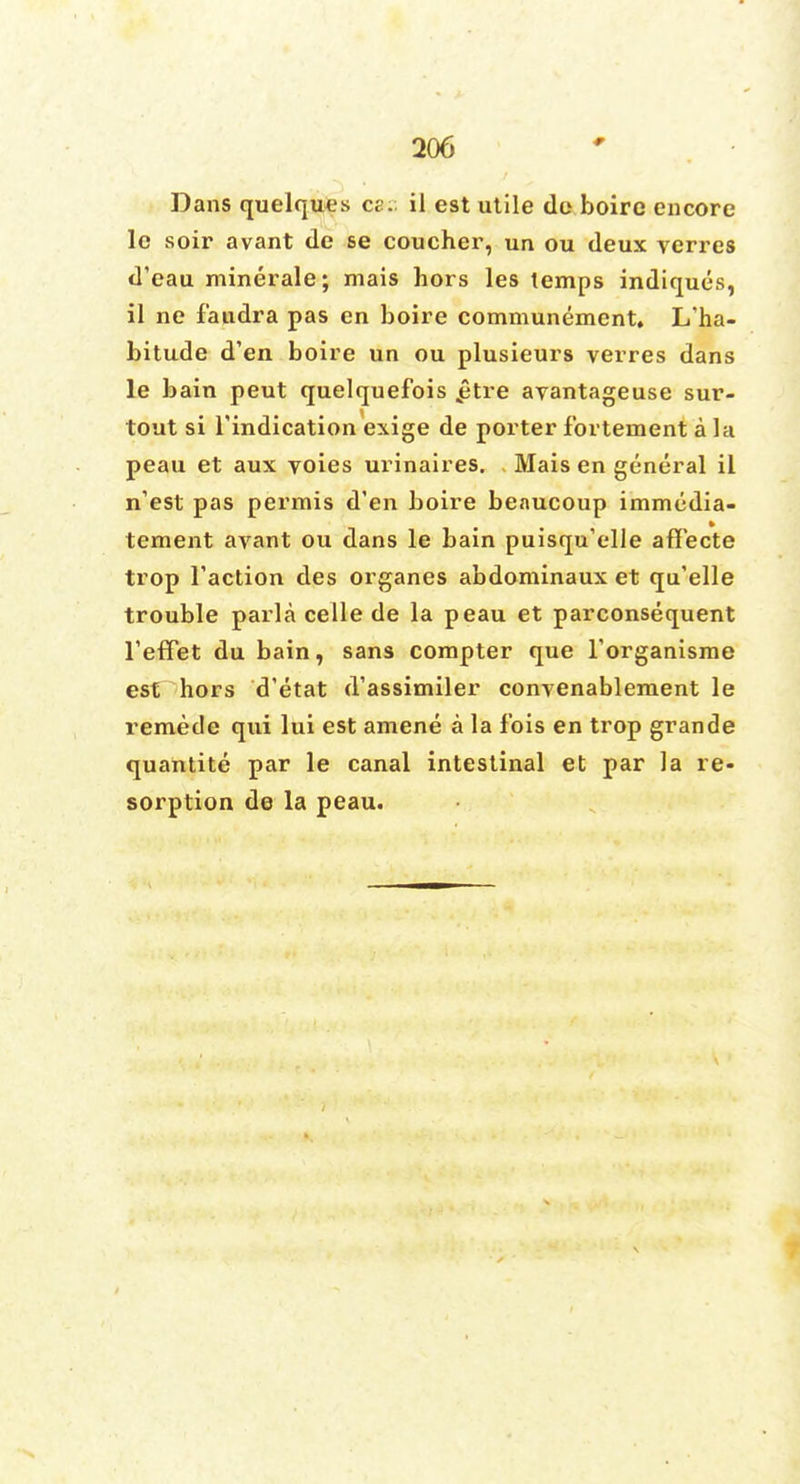 Dans quelques ce. il est utile do boirc encore le soir avant de se coucher, un ou deux verres d'eau minerale; mais hors les temps indiques, il ne f'audra pas en boire communement. L'ha- bitude d'en boire un ou plusieurs verres dans le bain peut quelquefois £tre avantageuse sur- tout si l'indication exige de porter fbrtement a la peau et aux voies urinaires. Mais en general il n'est pas permis d'en boire benucoup immedia- tement avant ou dans le bain puisqu'elle affecte trop Taction des organes abdominaux et qu'elle trouble parla celle de la peau et parconsequent Teffet du bain, sans compter que l'organisme est hors d'etat d'assimiler convenablement le remede qui lui est amene a la Ibis en trop grande quantite par le canal intestinal et par la re- sorption de la peau.