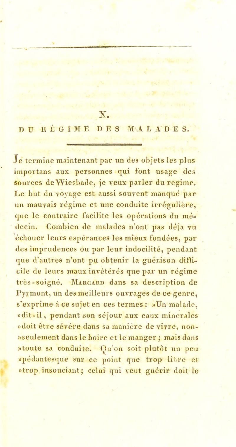 DU REGIME D E S M A LADE S. Je tcrmine raaintenant par un des objets les plus importans aux personnes qui font usage des sources de Wiesbade, je veux parler du regime. Le but du voyage est aussi souvent manque par un mauyais regime et une conduite irreguliere, que le contraire facilite les operations du me- decin. Combien de malades n'ont pas deja vu echouer leurs esperances les mieux fbndees, par des imprudences ou par leur indocilite, pendant que d'autres n'ont pu obtenir la guerison diffi- cile de leurs maux invctertis que par un regime tres-soigne. Marcard dans sa description de Pyrmont, un desmeilleurs ouvrages de ce genre, s'exprime a ce sujet en ces termes : »Un malade, »dit-il, pendant -son sejour aux eaux mincrales »doit etre severe dans sa maniere de vivre, non- »seulement dans le boire et le manger ; mais dans »toute sa conduite. Qu'on soit plutot un peu »pedantesque sur ce point que trop lib re et wtrop insouciant,' eclui qui yeut guerir doit le