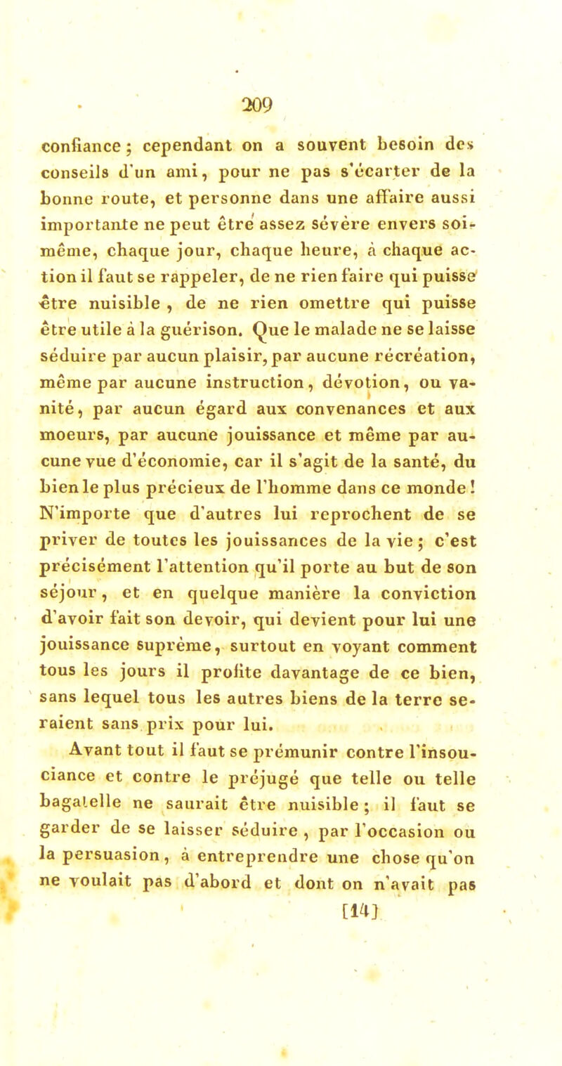 confiance; cependant on a souvent besoin des conseils d'un ami, pour ne pas s'ecarter de la bonne route, et personne dans une affaire aussi importance ne peut etre assez severe envers soi- meme, chaque jour, chaque heure, a chaque ac- tion il faut se rappeler, de ne rien faire qui puisse •etre nuisible , de ne rien omettre qui puisse etre utile a la guerison. Que le malade ne se laisse seduire par aucun plaisir, par aucune recreation, meme par aucune instruction, devotion, ou va- nite, par aucun egard aux convenances et aux moeurs, par aucune jouissance et meme par au- cune vue d'economie, car il s'agit de la sante, du bienle plus precieux de rbomme dans ce monde! N'importe que d'autres lui reprochent de se priver de toutes les jouissances de la vie; c'est precisement l'attention qu'il porte au but de son sejour, et en quelque maniere la conviction d'avoir fait son devoir, qui devient pour lui une jouissance supreme, surtout en voyant comment tous les jours il prolite davantage de ce bien, sans lequel tous les autres biens de la terre se- raient sans prix pour lui. Avant tout il faut se premunir contre finsou- ciance et contre le prejuge que telle ou telle bagalelle ne saurait etre nuisible; il faut se garder de se laisser seduire , par foccasion ou la persuasion , a entreprendre une chose qu'on ne voulait pas d'abord et dont on navait pas