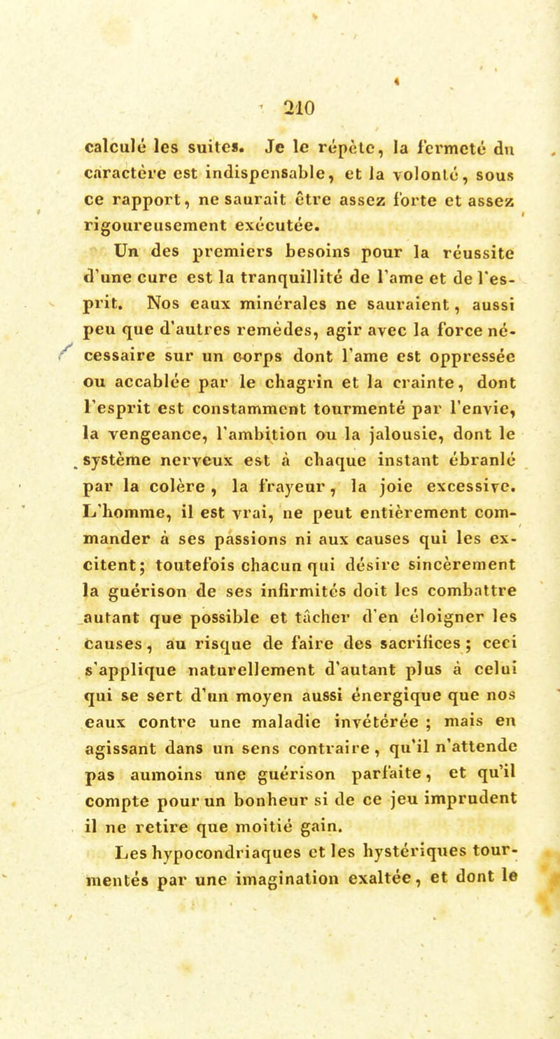 « ' 210 calcule les suites. Je le repetc, la fermcte du caractere est indispensable, et la \olonle, sous ce rapport, ne saurait etre assez forte et assez rigoureusement executee. Un des premiers besoins pour la reussite d'une cure est la tranquillite de Tame et de l'es- prit. Nos eaux minerales ne sauraient, aussi peu que d'autres remedes, agir avec la force ne- r cessaire sur un corps dont Tame est oppressec ou accablee par le chagrin et la crainte, dont Tesprit est constamment tourmente par l'envie, la vengeance, l'ambition ou la jalousie, dont le , systeme nerveux est a chaque instant ebranle par la colere , la frayeur, la joie excessive. L'homme, il est vrai, ne peut entierement com- mander a ses passions ni aux causes qui les ex- citent; toutefois chacun qui desire sincerement la guerison de ses infirmitcs doit les combattre autant que possible et tacher d'en eloigner les causes, au risque de faire des sacrifices ; ceci s'applique naturellement d'autant plus a celui qui se sert d'un moyen aussi energique que nos eaux contre une maladie inveteree ; mais en agissant dans un sens contraire, qu'il n'attende pas aumoins une guerison parfaite, et qu'il compte pour un bonheur si de ce jeu imprudent il ne retire que moitie gain. Les hypocondriaques ctles hysteriques tour- mentes par une imagination exaltee, et dont le