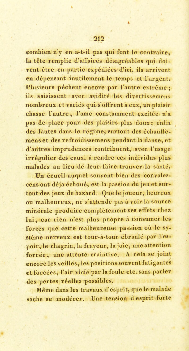 « 212 eombien n'y en a-t-il pas qui font lc contraire, la tete remplie d'affaires desagreables qui doi- vent etre en partie expedites d'ici, ils arrivent en depensant inutilement le temps et l'argent. Plusieurs pechent encore par l'autre extreme ; ils saisissent avec avidite les divertissemens nombreux et varies qui s'offrent a eux, un plaisir chasse l'autre, fame constamment excitee n'a pas de place pour des plaisirs plus doux: en fin des fautes dans le regime, surtout des echauffe- mens et des refroidissemens pendant la danse, et d'autres imprudences contribuent, avec l'usage irregulier des eaux, a rendre ces individus plus malades au lieu de leur faire trouver la sante. Un ecueil auquel souvent bien des convales- cens ont deja ecboue, est la passion du jeu et sur- tout des jeux de hazard. Que le joueur, heureux ou malheureux, ne s'attende pas a voir la source minerale produire completement ses effets chez lui, car rien n'est plus propre a consumer les forces que cette malheureuse passion ou le sy- steme nerveux est tour-a-tour ebranle par l'es- poir, le chagrin, la frayeur, la joie, une attention forcee, une attente craintive. A cela se joint encore les veilles, les positions souvent fatigantes et forcees, fair vicie par la foule etc. sans pavler des pertes reelles possibles. Merac dans les travaux d'esprit, que le malade sache se moderer. Une tension d'esprit forte